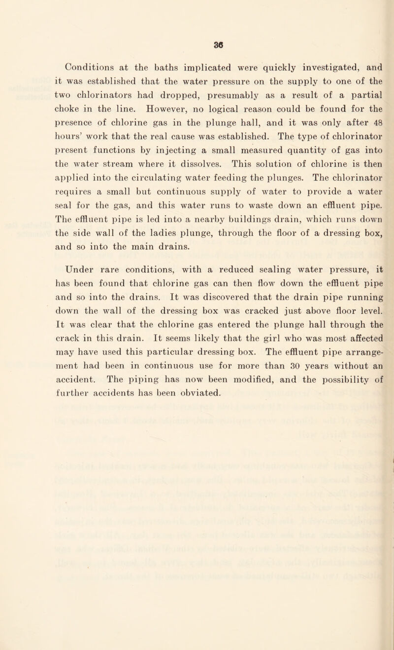 Conditions at the baths implicated were quickly investigated, and it was established that the water pressure on the supply to one of the two chlorinators had dropped, presumably as a result of a partial choke in the line. However, no logical reason could be found for the presence of chlorine gas in the plunge hall, and it was only after 48 hours’ work that the real cause was established. The type of chlorinator present functions by injecting a small measured quantity of gas into the water stream where it dissolves. This solution of chlorine is then applied into the circulating water feeding the plunges. The chlorinator requires a small but continuous supply of water to provide a water seal for the gas, and this water runs to waste down an effluent pipe. The effluent pipe is led into a nearby buildings drain, which runs down the side wall of the ladies plunge, through the floor of a dressing box, and so into the main drains. Under rare conditions, with a reduced sealing water pressure, it has been found that chlorine gas can then flow down the effluent pipe and so into the drains. It was discovered that the drain pipe running down the wall of the dressing box was cracked just above floor level. It was clear that the chlorine gas entered the plunge hall through the crack in this drain. It seems likely that the girl who was most affected may have used this particular dressing box. The effluent pipe arrange¬ ment had been in continuous use for more than 30 years without an accident. The piping has now been modified, and the possibility of further accidents has been obviated.