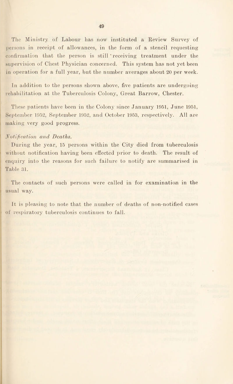 The Ministry of Labour has now instituted a Review Survey of persons in receipt of allowances, in the form of a stencil requesting confirmation that the person is still * receiving treatment under the supervision of Chest Physician concerned. This system has not yet been in operation for a full year, but the number averages about 20 per week. In addition to the persons shown above, five patients are undergoing rehabilitation at the Tuberculosis Colony, Great Barrow, Chester. These patients have been in the Colony since January 1951, June 1951, September 1952, September 1952, and October 1953, respectively. All are making very good progress. Notification ancl Deaths. During the year, 15 persons within the City died from tuberculosis without notification having been effected prior to death. The result of enquiry into the reasons for such failure to notify are summarised in Table 31. The contacts of such persons were called in for examination in the usual way. It is pleasing to note that the number of deaths of non-notified cases of respiratory tuberculosis continues to fall.