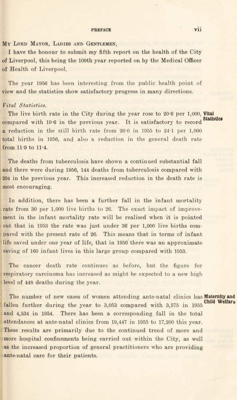 My Lord Mayor, Ladies and Gentlemen, I have the honour to submit my fifth report on the health of the City of Liverpool, this being the 109th year reported on by the Medical Officer of Health of Liverpool. The year 1956 has been interesting from the public health point of view and the statistics show satisfactory progress in many directions. Vital Statistics. The live birth rate in the City during the year rose to 20-6 per 1,000, Vital Statis compared with 19-6 in the previous year. It is satisfactory to record a reduction in the still birth rate from 26-0 in 1955 to 24T per 1,000 total births in 1956, and also a reduction in the general death rate from 11-9 to 11-4. The deaths from tuberculosis have shown a continued substantial fall and there were during 1956, 144 deaths from tuberculosis compared with 204 in the previous year. This increased reduction in the death rate is most encouraging. In addition, there has been a further fall in the infant mortality rate from 30 per 1,000 live births to 26. The exact impact of improve¬ ment in the infant mortality rate will be realised when it is pointed out that in 1953 the rate was just under 36 per 1,000 live births com¬ pared with the present rate of 26. This means that in terms of infant life saved under one year of life, that in 1956 there was an approximate saving of 160 infant lives in this large group compared with 1953. The cancer death rate continues as before, but the figure for respiratory carcinoma has increased as might be expected to a new high level of 448 deaths during the year. The number of new cases of women attending ante-natal clinics has Maternity and Child Welfare fallen further during the year to 3,053 compared with 3,575 in 1955 and 4,534 in 1954. There has been a corresponding fall in the total attendances at ante-natal clinics from 19,447 in 1955 to 17,200 this year. These results are primarily due to the continued trend of more and more hospital confinements being carried out within the City, as well as the increased proportion of general practitioners who are providing ante-natal care for their patients.