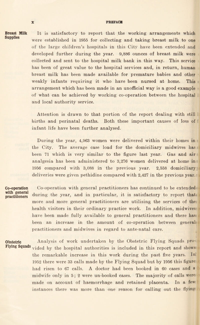 Breast Milk Supplies Co-operation with general practitioners Obstetric Flying Squads It is satisfactory to report that the working arrangements which were established in 1955 for collecting and taking breast milk to one of the large children’s hospitals in this City have been extended and developed further during the year. 9,886 ounces of breast milk were collected and sent to the hospital milk bank in this way. This service has been of great value to the hospital services and, in return, human breast milk has been made available for premature babies and other weakly infants requiring it who have been nursed at home. This arrangement which has been made in an unofficial way is a good example of what can be achieved by working co-operation between the hospital and local authority service. Attention is drawn to that portion of the report dealing with still births and perinatal deaths. Both these important causes of loss of infant life have been further analysed. During the year, 4,963 women were delivered within their homes in the City. The average case load for the domiciliary midwives has been 71 which is very similar to the figure last year. Gas and air analgesia has been administered to 3,276 women delivered at home in 1956 compared with 3,088 in the previous year. 2,558 domiciliary deliveries were given pethidine compared with 2,427 in the previous year. Co-operation with general practitioners has continued to be extended during the year, and in particular, it is satisfactory to report thati more and more general practitioners are utilising the services of the health visitors in their ordinary practice work. In addition, midwives have been made fully available to general practitioners and there has been an increase in the amount of co-operation between general practitioners and midwives in regard to ante-natal care. ) I Analysis of work undertaken by the Obstetric Flying Squads pro¬ vided by the hospital authorities is included in this report and shows the remarkable increase in this work during the past five years. In 1952 there were 33 calls made by the Flying Squad but by 1956 this figure had risen to 67 calls. A doctor had been booked in 60 cases and a midwife only in 5; 2 were un-booked cases. The majority of calls were made on account of haemorrhage and retained placenta. In a few instances there was more than one reason for calling out the flying