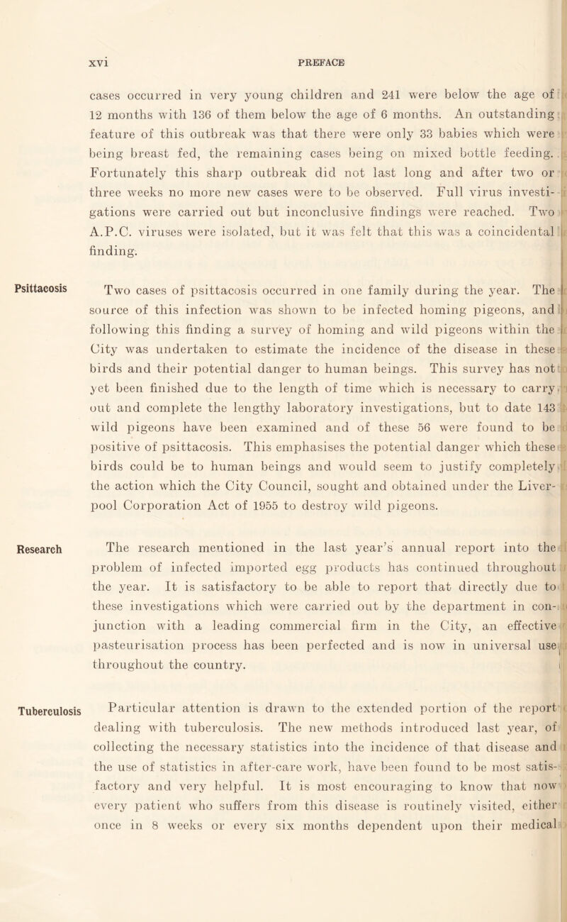 Psittacosis Research Tuberculosis cases occurred in very young children and 241 were below the age of 12 months with 136 of them below the age of 6 months. An outstanding feature of this outbreak was that there were only 33 babies which were being breast fed, the remaining cases being on mixed bottle feeding. Fortunately this sharp outbreak did not last long and after two or three weeks no more new cases were to be observed. Full virus investi¬ gations were carried out but inconclusive findings were reached. Two A.P.C. viruses were isolated, but it was felt that this was a coincidental finding. Two cases of psittacosis occurred in one family during the year. The j source of this infection was shown to be infected homing pigeons, and following this finding a survey of homing and wild pigeons within the City was undertaken to estimate the incidence of the disease in these birds and their potential danger to human beings. This survey has not yet been finished due to the length of time which is necessary to carry out and complete the lengthy laboratory investigations, but to date 143 wild pigeons have been examined and of these 56 were found to be positive of psittacosis. This emphasises the potential danger which these birds could be to human beings and would seem to justify completely the action which the City Council, sought and obtained under the Liver- ; pool Corporation Act of 1955 to destroy wild pigeons. The research mentioned in the last year’s annual report into the problem of infected imported egg products has continued throughout the year. It is satisfactory to be able to report that directly due to these investigations which were carried out by the department in con-t junction with a leading commercial firm in the City, an effective pasteurisation process has been perfected and is now in universal use, throughout the country. Particular attention is drawn to the extended portion of the report dealing with tuberculosis. The new methods introduced last year, of collecting the necessary statistics into the incidence of that disease and the use of statistics in after-care work, have been found to be most satis¬ factory and very helpful. It is most encouraging to know that now every patient who suffers from this disease is routinely visited, either once in 8 weeks or every six months dependent upon their medical