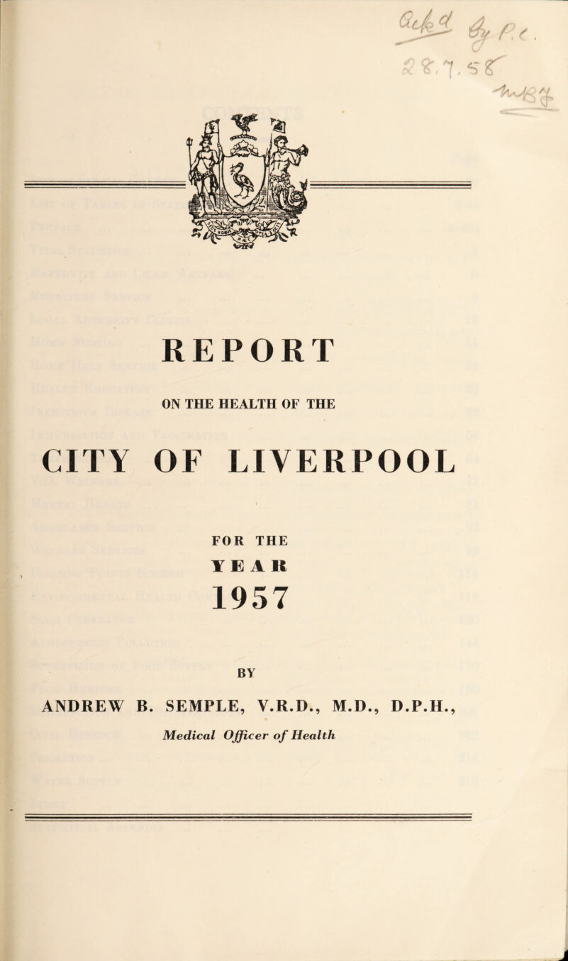 REPORT ON THE HEALTH OF THE CITY OF LIVERPOOL FOR THE YEAR 1957 BY ANDREW B. SEMPLE, V.R.D., M.D., D.P.H., Medical Officer of Health j