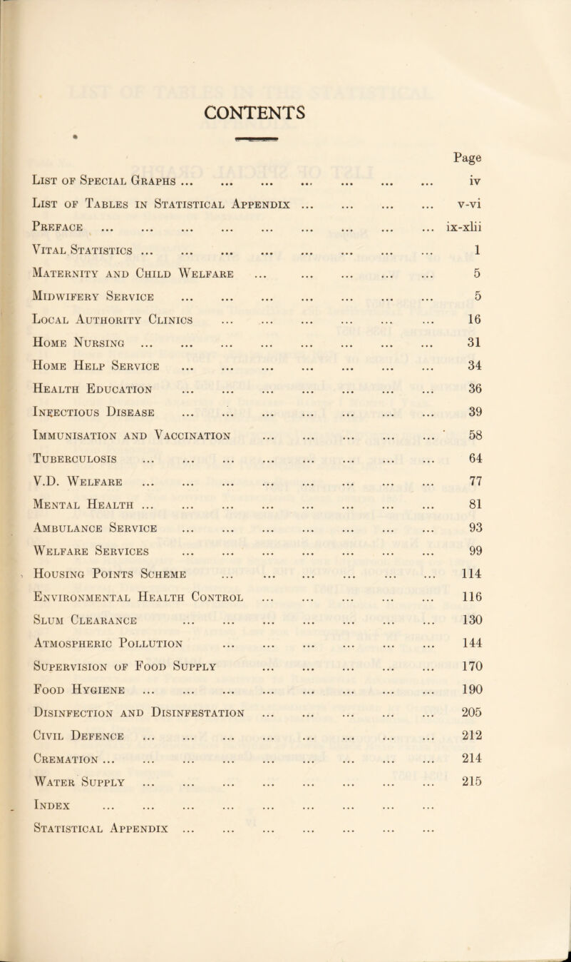 CONTENTS Page List of Special Graphs.. . iv List of Tables in Statistical Appendix. . v-vi Preface ... ... ... ... ... ... ... ... ... ix-xlii % Vital Statistics. 1 Maternity and Child Welfare ... . ... 5 Midwifery Service . 5 Local Authority Clinics ... . ... ... 16 Home Nursing . 31 Home Help Service . 34 Health Education . 36 Infectious Disease ... .!. 39 Immunisation and Vaccination .' 58 Tuberculosis . 64 V.D. Welfare . 77 Mental Health. 81 Ambulance Service ... ... ... 93 Welfare Services . 99 > Housing Points Scheme ... . ... . 114 Environmental Health Control ... ... ... ... ... 116 Slum Clearance . . ... ... 130 Atmospheric Pollution . ... ... 144 Supervision of Food Supply ... . 170 Food Hygiene ... ... ... ... 190 Disinfection and Disinfestation ... ... ... ... ... 205 Civil Defence . 212 Cremation ... ... ... . . 214 Water Supply . 215 Index Statistical Appendix ... . ... .