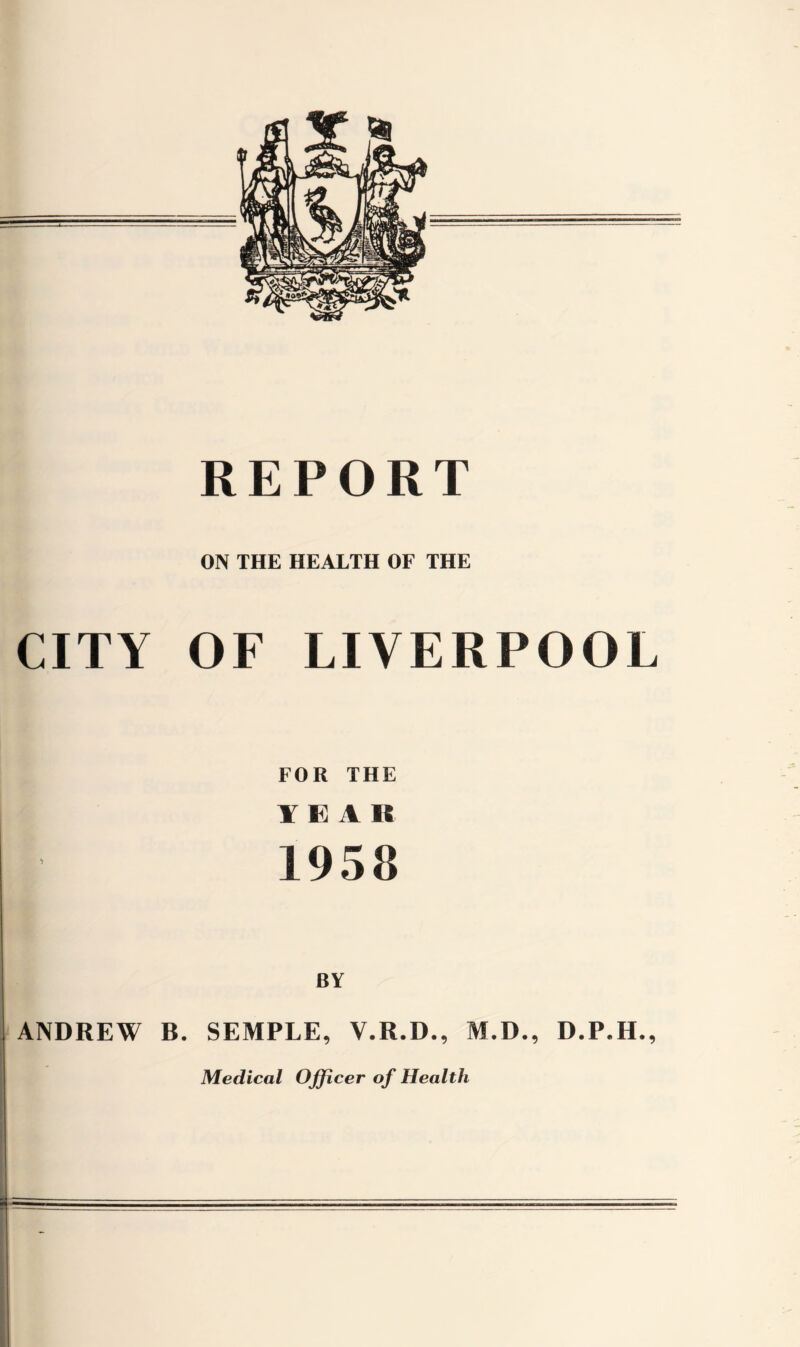 REPORT ON THE HEALTH OF THE CITY OF LIVERPOOL FOR THE YEAR 1958 BY ANDREW R. SEMPLE, V.R.D., M.D., D.P.H., Medical Officer of Health