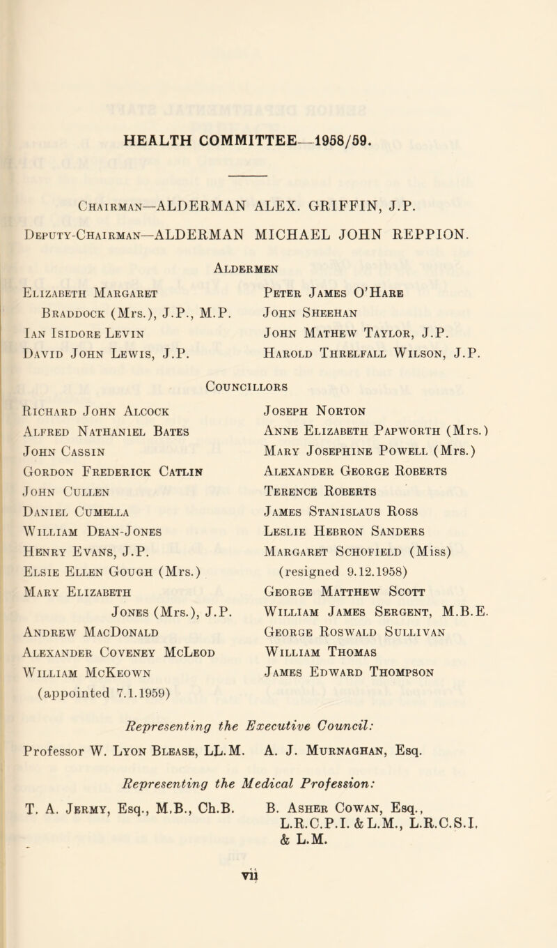 HEALTH COMMITTEE—1958/59. Chairman—ALDERMAN ALEX. GRIFFIN, J.P. Deputy-Chairman—ALDERMAN MICHAEL JOHN REPPION. Aldermen Elizabeth Margaret Braddock (Mrs.), J.P., M.P. Ian Isidore Levin David John Lewis, J.P. Peter James O’Hare John Sheehan John Mathew Taylor, J.P. Harold Threlfall Wilson, J.P. Councillors Richard John Alcock Alfred Nathaniel Bates John Cassin Gordon Frederick Catlin John Cullen Daniel Cumella William Dean-Jones Henry Evans, J.P. Elsie Ellen Gough (Mrs.) Mary Elizabeth Jones (Mrs.), J.P. Andrew MacDonald Alexander Coveney McLeod William McKeown (appointed 7.1.1959) Joseph Norton Anne Elizabeth Papworth (Mrs.) Mary Josephine Powell (Mrs.) Alexander George Roberts Terence Roberts James Stanislaus Ross Leslie Hebron Sanders Margaret Schofield (Miss) (resigned 9.12.1958) George Matthew Scott William James Sergent, M.B.E. George Roswald Sullivan William Thomas James Edward Thompson Representing the Executive Council: Professor W. Lyon Blease, LL.M. A. J. Murnaghan, Esq. Representing the Medical Profession: T. A. Jermy, Esq., M,B., Ch.B. B. Asher Cowan, Esq., L.R.C.P.I. &L.M., L.R.C.S.I, & L.M.