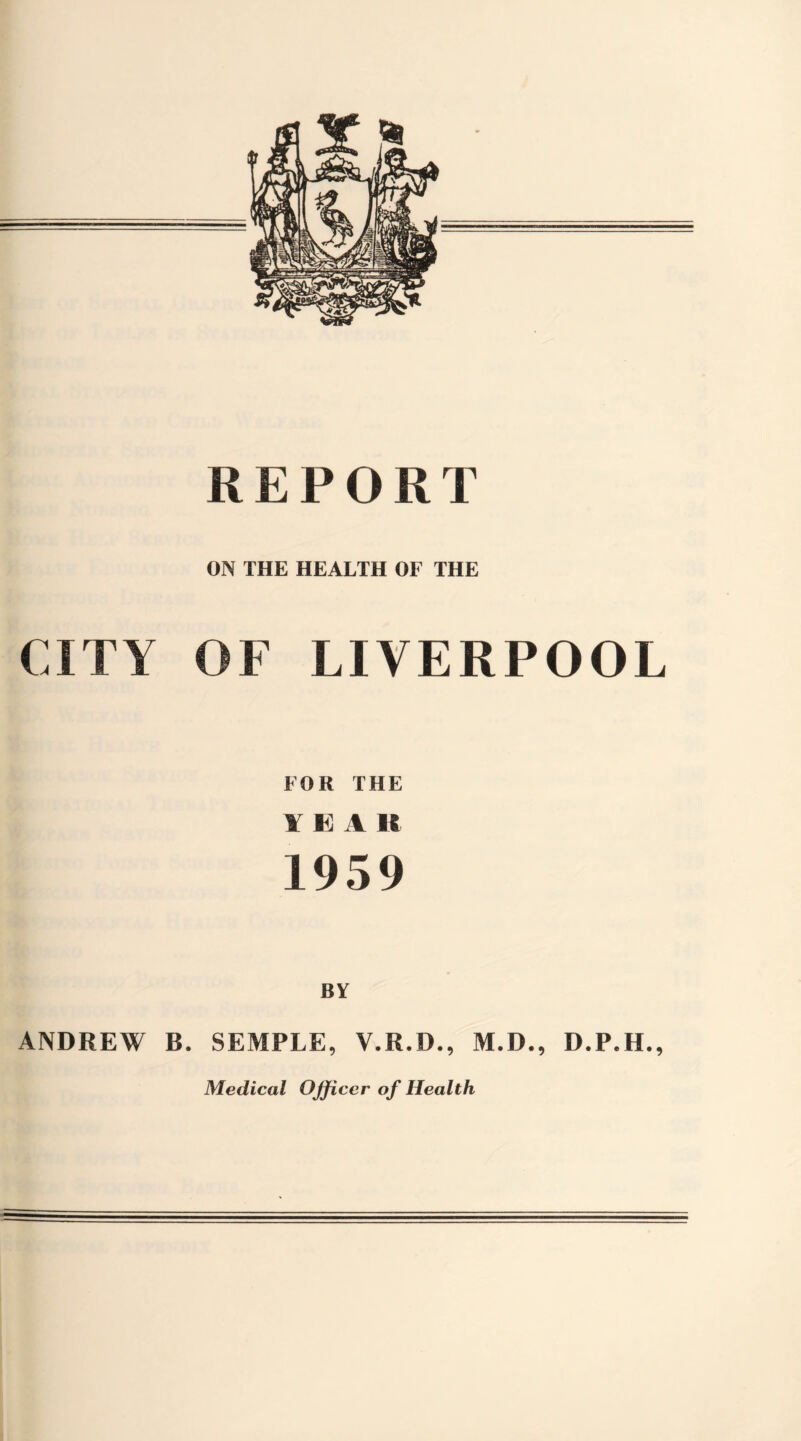 REPORT ON THE HEALTH OF THE CITY OF LIVERPOOL FOR THE YEA If 1959 BY ANDREW B. SEMPLE, V.R.D., M.D., D.P.H., Medical Officer of Health