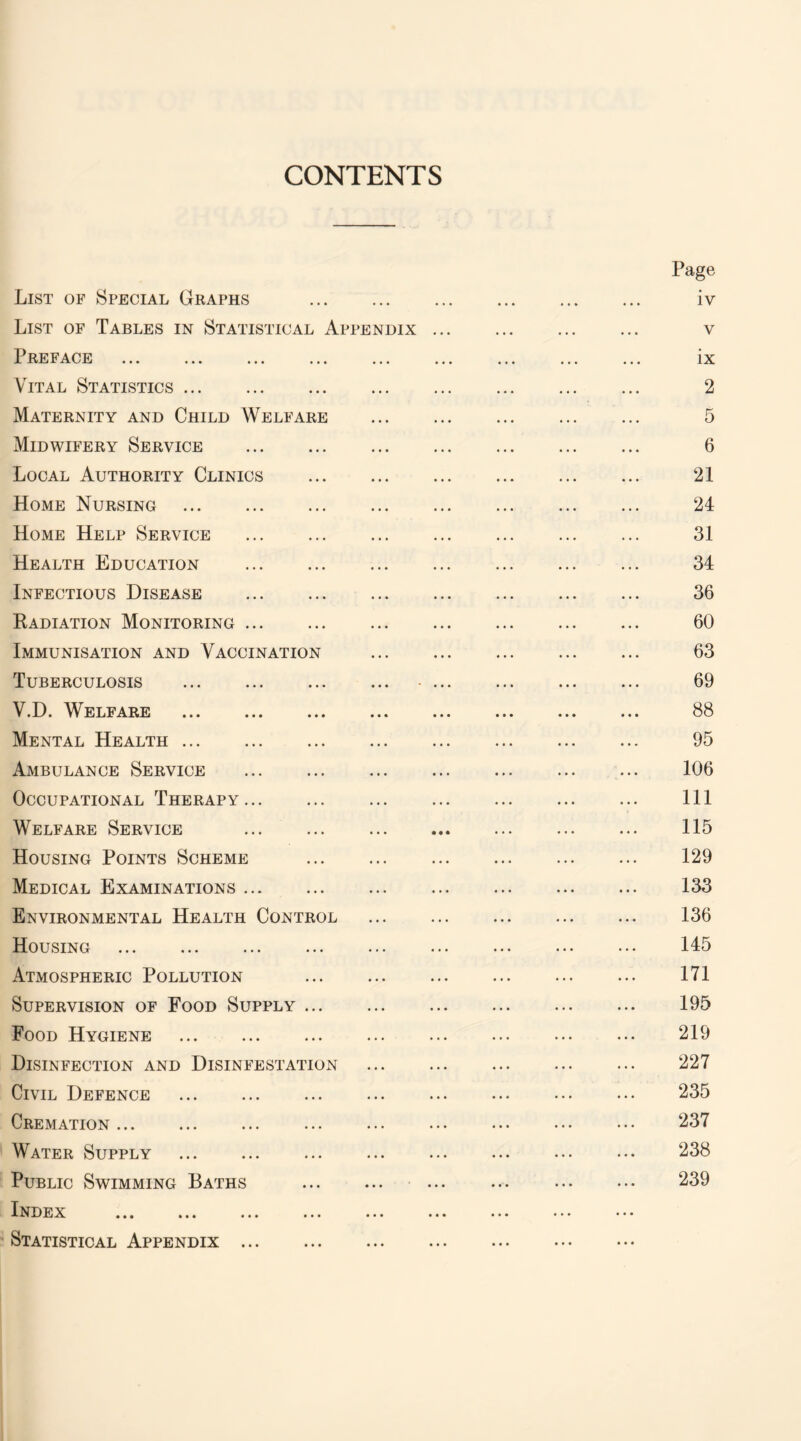CONTENTS List of Special Graphs . List of Tables in Statistical Appendix Preface . Vital Statistics. Maternity and Child Welfare Midwifery Service . Local Authority Clinics . Home Nursing . Home Help Service Health Education . Infectious Disease . Radiation Monitoring. Immunisation and Vaccination Tuberculosis . V.D. Welfare . Mental Health. Ambulance Service . Occupational Therapy. Welfare Service . Housing Points Scheme . Medical Examinations. Environmental Health Control Housing . Atmospheric Pollution . Supervision of Food Supply. Food Hygiene . Disinfection and Disinfestation Civil Defence Cremation. Water Supply . Public Swimming Baths . Index Statistical Appendix. Page iv v ix 2 5 6 21 24 31 34 36 60 63 69 88 95 106 111 115 129 133 136 145 171 195 219 227 235 237 238 239