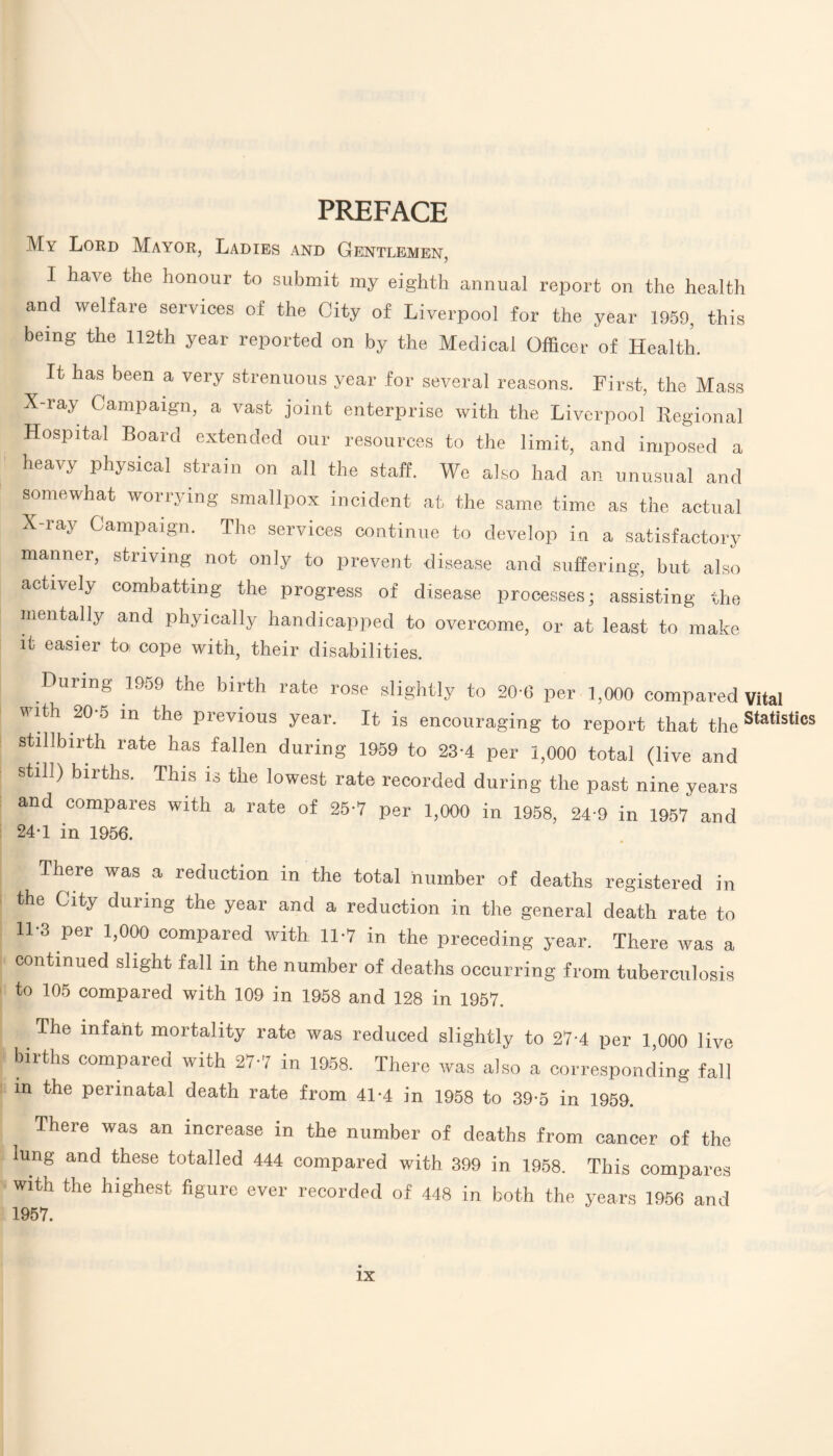 PREFACE My Lord Mayor, Ladies and Gentlemen, I have the honour to submit my eighth annual report on the health and welfare services of the City of Liverpool for the year 1959, this being the 112th year reported on by the Medical Officer of Health. It has been a very strenuous year for several reasons. First, the Mass X-ray Campaign, a vast joint enterprise with the Liverpool Regional Hospital Board extended our resources to the limit, and imposed a heavy physical strain on all the staff. We also had an unusual and somewhat worrying smallpox incident at the same time as the actual X-ray Campaign. The services continue to develop in a satisfactory manner, striving not only to prevent disease and suffering, but also actively combatting the progress of disease processes; assisting the mentally and phyically handicapped to overcome, or at least to make it easier to cope with, their disabilities. During 1959 the birth rate rose slightly to 20-6 per 1,000 compared vital with 20-5 in the previous year. It is encouraging to report that the Statis,ics stillbirth rate has fallen during 1959 to 23-4 per 1,000 total (live and still) births. This is the lowest rate recorded during the past nine years and compares with a rate of 25-7 per 1,000 in 1958, 24-9 in 1957 and 24-1 in 1956. There was a reduction m the total number of deaths registered in the City during the year and a reduction in the general death rate to 11-3 per 1,000 compared with 11-7 in the preceding year. There was a continued slight fall in the number of deaths occurring from tuberculosis to 105 compared with 109 in 1958 and 128 in 1957. The infant mortality rate was reduced slightly to 27-4 per 1,000 live births compared with 27-7 in 1958. There was also a corresponding fall in the perinatal death rate from 41-4 in 1958 to 39-5 in 1959. There was an increase in the number of lung and these totalled 444 compared with with the highest figure ever recorded of 448 1957. deaths from cancer of the 399 in 1958. This compares in both the years 1956 and