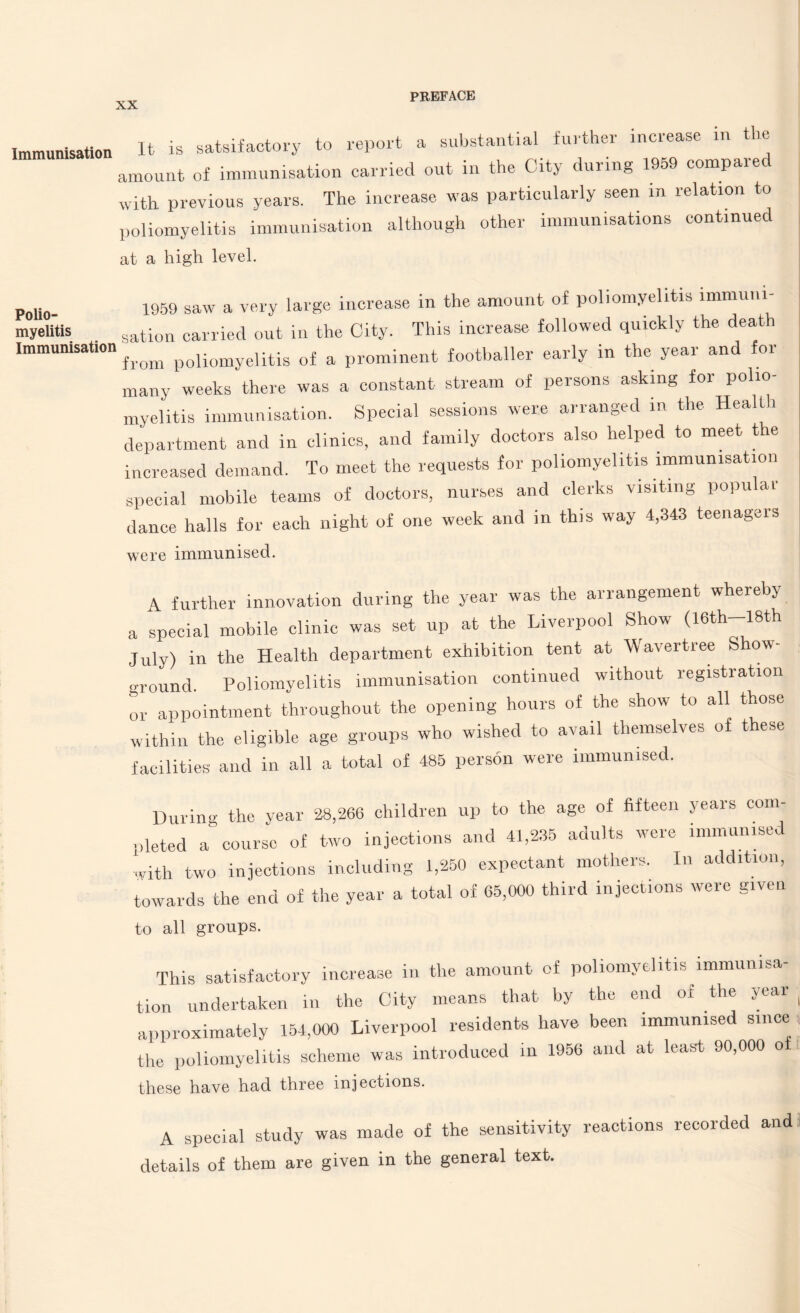 immunisation It is satsifactory to report a substantial further increase amount of immunisation carried out in the City during 1959 compared with previous years. The increase was particularly seen m relation to poliomyelitis immunisation although other immunisations continued at a high level. Polio¬ myelitis Immunisation 1959 saw a very large increase in the amount of poliomyelitis immuni¬ sation carried out in the City. This increase followed quickly the death from poliomyelitis of a prominent footballer early in the year and for many weeks there was a constant stream of persons asking for polio¬ myelitis immunisation. Special sessions were arranged in the Health department and in clinics, and family doctors also helped to meet the increased demand. To meet the requests for poliomyelitis immunisation special mobile teams of doctors, nurses and clerks visiting popular dance halls for each night of one week and in this way 4,343 teenagers were immunised. A further innovation during the year was the arrangement whereby a special mobile clinic was set up at the Liverpool Show (l6th-18th July) in the Health department exhibition tent at Wavertree S ow- ground. Poliomyelitis immunisation continued without registration or appointment throughout the opening hours of the show to all those within the eligible age groups who wished to avail themselves of t ese facilities and in all a total of 485 person were immunised. During the year 28,266 children up to the age of fifteen years com¬ pleted a course of two injections and 41,235 adults were immunised with two injections including 1,250 expectant mothers. In addition, towards the end of the year a total of 65,000 third injections were given to all groups. This satisfactory increase in the amount of poliomyelitis immunisa¬ tion undertaken in the City means that by the end ot the year approximately 154,000 Liverpool residents have been immunised since the poliomyelitis scheme was introduced in 1956 and at least 90,000 o these have had three injections. A special study was made of the sensitivity reactions recorded and details of them are given in the general text.