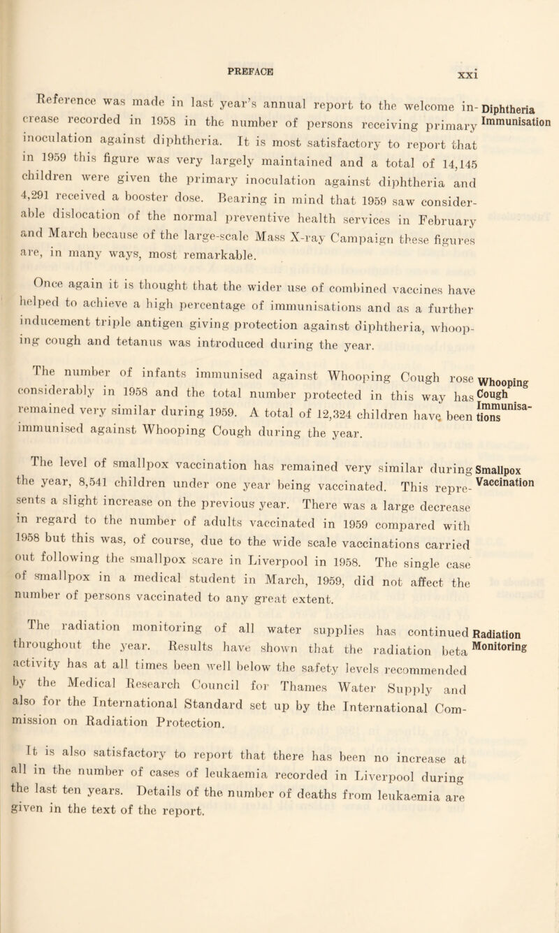 XXI Reference was made in last year’s annual report to the welcome in-Diphtheria crease recorded in 1958 in the number of persons receiving primary Imm«nisation inoculation against diphtheria. It is most satisfactory to report that m 1959 this figure was very largely maintained and a total of 14,145 children were given the primary inoculation against diphtheria and 4,291 received a booster dose. Bearing in mind that 1959 saw consider¬ able dislocation of the normal preventive health services in February and Maich because of the large-scale Mass X-ray Campaign these figures are, in many ways, most remarkable. Once again it is thought that the wider use of combined vaccines have helped to achieve a high percentage of immunisations and as a further inducement triple antigen giving protection against diphtheria, whoop¬ ing cough and tetanus was introduced during the year. The number of infants immunised against Whooping Cough rose Whooping considerably in 1958 and the total number protected in this way hasCouSh remained very similar during 1959. A total of 12,324 children have been tionT^' immunised against Whooping Cough during the year. The level of smallpox vaccination has remained very similar during Smallpox the year, 8,541 children under one year being vaccinated. This repre- Vaccination sents a slight increase on the previous year. There was a large decrease m regard to the number of adults vaccinated in 1959 compared with 1958 but this was, of course, due to the wide scale vaccinations carried out following the smallpox scare in Liverpool in 1958. The single case of smallpox in a medical student in March, 1959, did not affect the number of persons vaccinated to any great extent. The radiation monitoring of all water supplies has continued Radiation throughout the year. Results have shown that the radiation beta Monitoring activity has at all times been well below the safety levels recommended by the Medical Research Council for Thames Water Supply and also for the International Standard set up by the International Com¬ mission on Radiation Protection. Ib is also satisfactory to report that there has been no increase at all m the number of cases of leukaemia recorded in Liverpool during the last ten years. Details of the number of deaths from leukaemia are given in the text of the report.