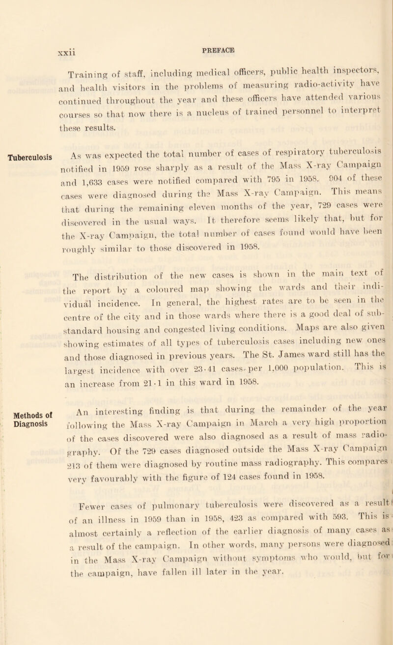 Tuberculosis Methods of Diagnosis Training of staff, including medical officers', public health inspectois, and health visitors in the problems of measuring radio-activity have continued throughout the year and these officers have attended various courses so that now there is a nucleus of trained personnel to interpret these results. As was expected the total number of cases of respiratory tuberculosis notified in 1959 rose sharply as a result of the Mass X-ray Campaign and 1,633 cases were notified compared with 795 in 1958. 904 of these cases were diagnosed during the Mass X-ray Campaign. This means I that during the remaining eleven months of the year, /29 cases wei e j discovered in the usual ways. It therefore seems likely that, but for the X-ray Campaign, the total number of cases found would have been roughly similar to those discovered in 1958. The distribution of the new cases is shown in the main text of the report by a coloured map showing the wards and their indi¬ vidual incidence. In general, the highest rates are to be seen m the centre of the city and in those wards where there is a good deal of sub¬ standard housing and congested living conditions. Maps are also given showing estimates of all types of tuberculosis cases including new ones and those diagnosed in previous years. The St. James ward still has the largest incidence with over 23-41 cases-per 1,000 population. This is an increase from 21-1 in this ward in 1958. An interesting finding is that during the remainder of the year following the Mass X-ray Campaign in March a very high proportion of the cases discovered were also diagnosed as a result of mass radio¬ graphy. Of the 729 cases diagnosed outside the Mass X-ray Campaign 213 of them were diagnosed by routine mass radiography. This compaies very favourably with the figure of 124 cases found in 1958. Fewer cases of pulmonary tuberculosis were discovered as a result'1 of an illness in 1959 than in 1958, 423 as compared with 593. This is almost certainly a reflection of the earlier diagnosis of many cases as a result of the campaign. In other words, many persons were diagnosed in the Mass X-ray Campaign without symptoms who would, but f™‘ the campaign, have fallen ill later in the year.