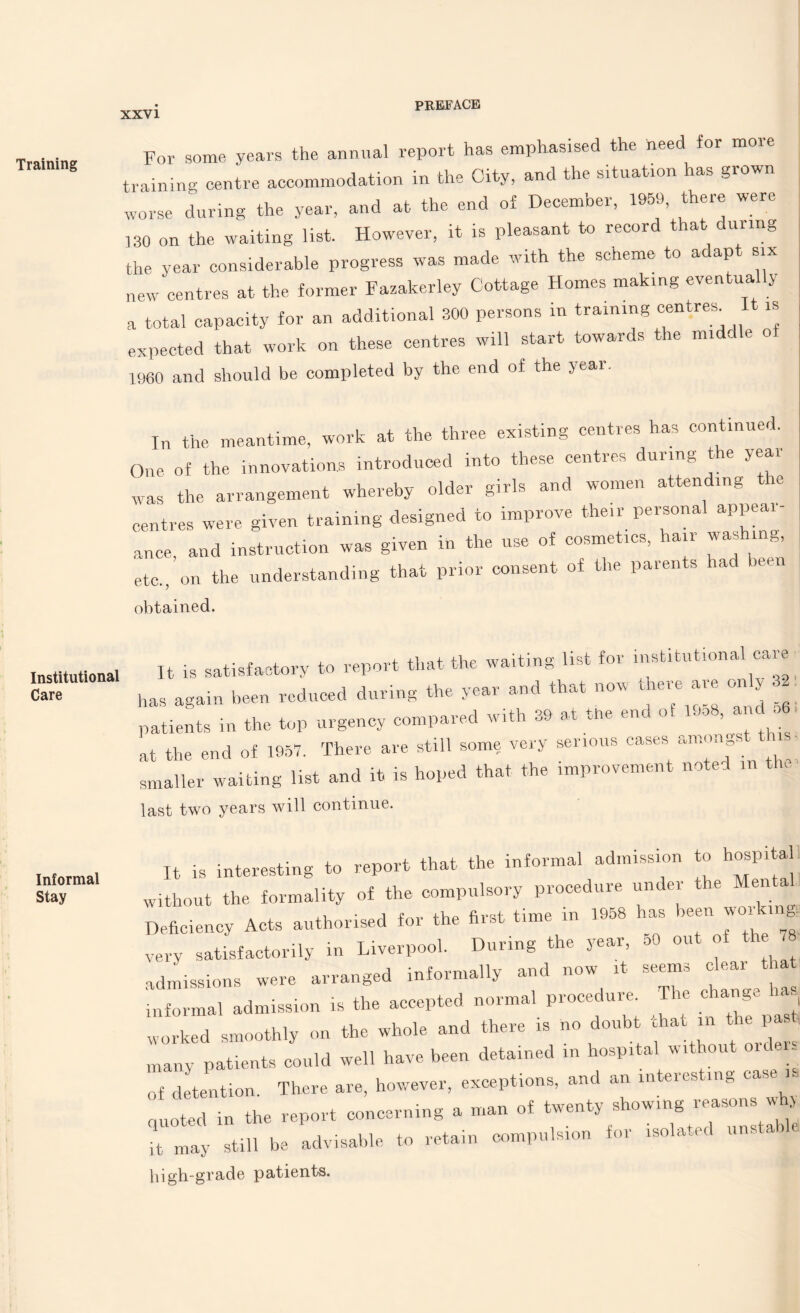 Training Institutional Care Informal Stay For some, years the annual report has emphasised the heed for more training centre accommodation in the City, and the situatron has grown worse during the year, and at the end of December, 1959, there were 130 on the waiting list. However, it is pleasant to record that during the year considerable progress was made with the scheme to adapt six new centres at the former Fazakerley Cottage Homes making eventua y a total capacity for an additional 300 persons in training centres^ I w expected that work on these centres will start towards the mi c e o I960 and should be completed by the end of the year. In the meantime, work at the three existing centres has continue,.. One of the innovations introduced into these centres during the year was the arrangement whereby older girls and women attending le centres were given training designed to improve then-personal appeal- ance, and instruction was given in the use of cosmetics, hair washing, etc., on the understanding that prior consent of the parents had bee obtained. It is satisfactory to report that the waiting list for institutional care ras again been reduced during the year and that now there are only oatients in the top urgency compared with 39 at the end of luo8, and . 6 it the end of 1957. There are still some very serious cases amoa , smaller waiting list and it is hoped that the improvement noted m the last two years will continue. It is interesting to report that the informal admission to hospi a without the formality of the compulsory procedure under the Men a Deficiency Acts authorised for the first time in 1958 has been working very satisfactorily in Liverpool. During the year, oO out of the 78 admissions were arranged informally and now it seems clear that ' . • • accented normal procedure. The change has informal admission is the accepted noin e u ,, , . n„st worked smoothly on the whole and there is no doubt chat in the past, many patients could well have been detained in hospital without orders of detention. There are, however, exceptions, and an interesting c . quoted in the report concerning a man of twenty showing reason. > it may still be advisable to retain compulsion for isolated unstal high-grade patients.