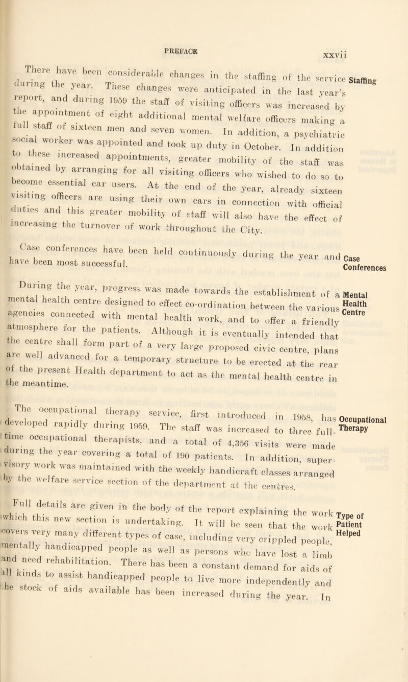 XXV11 There have been considerable changes in the staffing of the service staffing during the year. These changes were anticipated in the last year’s report, and during 1959 the staff of visiting officers was increased by lie appointment of eight additional mental welfare officers making a - staff of sixteen men and seven women. In addition, a psychiatric ocial worker was appointed and took up duty in October. In addition to these increased appointments, greater mobility of the staff was ° ) aine y arranging for all visiting officers who wished to do so to become essential car users. At the end of the year, already sixteen 0 “rs aie using their own cars in connection with official < >' ies and this greater mobility of staff will also have the effect of increasing the turnover of work throughout the City. Case conferences have been held continuously during the year and Case have been most successful. Terences nienhilT UP T' T*™ made *°Wudt the estabiishment of a Mental a t.i centre designed to effect co-ordination between the various ?ea,Ith agencies connected with mental health work, and to offer a friendly atmosphere for the patients. Although it is eventually intended that the centre shall form part of a very large proposed civic centre, plans are well advanced for a temporary structure to be erected at the rear o it Present Health department to act as the mental health centre in tne meantime. ' liped rapidly during 1959. The staff was increased to three fun. Therapy ime occupational therapists, and a total of 4,356 visits were made ruling the year covering a total of 190 patients. In addition super¬ visory work was maintained with the weekly handicraft classes arranged by the welfare service section of the department at the centres. Full details are given in the body of the report explaining the work TvDe of ns new section is undertaking. It will be seen that the work Patient “I m7 d’ff:rent including very crippled people, ^ mentally handicapped people as well as persons who have lost a limb and need rehabilitation. There has been a constant demand for aids of tnds to assist handicapped people to live more independently and he stock of aids available has been increased during the year In