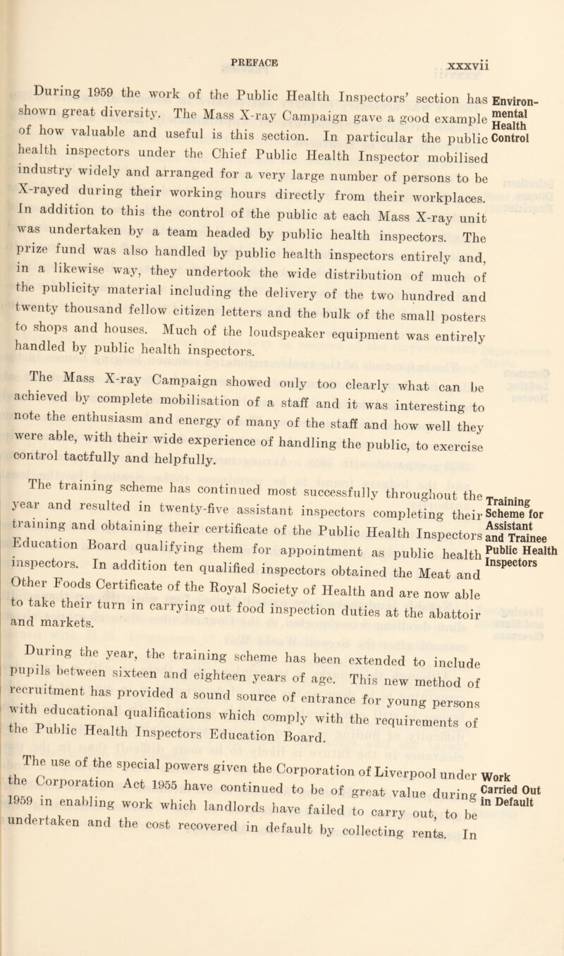 XXXV11 During 1959 the work of the Public Health Inspectors’ section has Environ- shown great diversity. The Mass X-ray Campaign gave a good example of how valuable and useful is this section. In particular the public Control health inspectors under the Chief Public Health Inspector mobilised industry widely and arranged for a very large number of persons to be X-rayed during their working hours directly from their workplaces. In addition to this the control of the public at each Mass X-ray unit was undertaken by a team headed by public health inspectors. The prize fund was also handled by public health inspectors entirely and, m a likewise way, they undertook the wide distribution of much of the publicity material including the delivery of the two hundred and twenty thousand fellow citizen letters and the bulk of the small posters to shops and houses. Much of the loudspeaker equipment was entirely handled by public health inspectors. The Mass X-ray Campaign showed only too clearly what can be achieved by complete mobilisation of a staff and it was interesting to note the enthusiasm and energy of many of the staff and how well they were able, with their wide experience of handling the public, to exercise control tactfully and helpfully. The training scheme has continued most successfully throughout theT ■ • year and resulted in twenty-five assistant inspectors completing their Scheme® or training and obtaining their certificate of the Public Health Inspectors an“nee Education B°ard (luallfying them for appointment as public healthPublic Hea» insnp.p.tDvs Tn j_ _... i• ^ , . Inspectors inspectors. In addition ten qualified inspectors obtained the Meat and Other Foods Certificate of the Royal Society of Health and are now able to take their turn in carrying out food inspection duties at the abattoir and markets. During the year, the training scheme has been extended to include pupi s let ween sixteen and eighteen years of age. This new method of ^ru.tment has provided a sound source of entrance for young persons h educational qualifications which comply with the requirements of the Public Health Inspectors Education Board. The use of the special powers given the Corporation of Liverpool under Work h Corporation Act !955 have continued to be of great value during Or 1909 in enabling work which landlords have failed to carry out to be undertaken and the cost recovered in default by collecting rents In