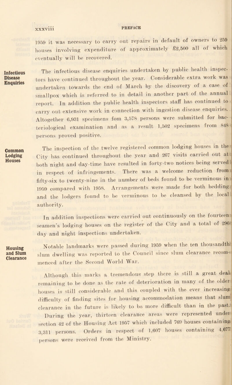 Infectious Disease Enquiries Common Lodging Houses Housing and Slum Clearance 1959 it was necessary to carry out repairs' in default of owneis to 259 houses involving expenditure of approximately £2,500 all of which eventually will be recovered. The infectious disease enquiries undertaken by public health inspec¬ tors have continued throughout the year. Considerable extia woik was I undertaken towards the end of March by the discovery of a case of : smallpox which is referred to in detail in another part of the annual report. In addition the public health inspectors staff has continued to carry out extensive work in connection with ingestion disease enquiiies. Altogether 6,931 specimens fom 3,578 persons were submitted for bac¬ teriological examination and as a result 1,502 specimens from 848 j persons proved positive. The inspection of the twelve registered common lodging houses in the City has continued throughout the year and 267 visits canied out ati both night and day-time have resulted in forty-two notices being served j in respect of infringements. There was a welcome reduction from fifty-six to twenty-nine in the number of beds found to be verminous in i 1959 compared with 1958. Arrangements were made for both bedding and the lodgers found to be verminous to be cleansed by the local authority. In addition inspections were carried out continuously on the fourteen seamen’s lodging houses on the register of the City and a total of 2961 day and night inspections undertaken. Notable landmarks were passed during 1959 when the ten thousandth slum dwelling was reported to the Council since slum cleaiance lecom-ij menced after the Second World War. Although this marks a tremendous step there is still a great deal remaining to be done as the rate of deterioration in many of the older houses is still considerable and this coupled with the ever increasing difficulty of finding sites for housing accommodation means that slurp clearance in the future is likely to be more difficult than in the past. During the year, thirteen clearance areas were represented undei section 42 of the Housing Act 1957 which included 769 houses containing; 3,311 persons. Orders in respect of 1,607 houses containing 4,677 persons were received from the Ministry.