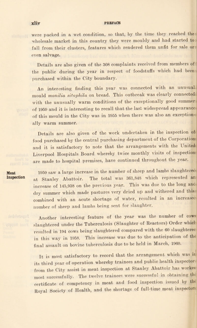 Meat Inspection were packed in a wet condition, so that, by the time they reached the wholesale market in this country they were mouldy and had started to fall from their clusters, features which rendered them unfit for sale or even salvage. Details are also given of the 308 complaints received from members of the public during the year in respect of foodstuffs which had been purchased within the City boundary. An interesting finding this year wTas connected with an unusual mould monilia sitophila on bread. This outbreak was clearly connected with the unusually warm conditions of the exceptionally good summer of 1959 and it is interesting to recall that the last widespread appearance of this mould in the City was in 1955 when there was also an exception¬ ally warm summer. Details are also given of the work undertaken in the inspection of food purchased by the central purchasing department of the Corporation and it is satisfactory to note that the arrangements with the United Liverpool Hospitals Board whereby twice monthly visits of inspection are made to hospital premises, have continued throughout the year. 1959 saw a large increase in the number of sheep and lambs slaughtered at Stanley Abattoir. The total was 361,848 which represented ar increase of 145,938 on the previous year. This was due to the long anc dry summer which made pastures very dried up and withered and this combined with an acute shortage of water, resulted in an increasec number of sheep and lambs being sent for slaughter. Another interesting feature of the year was the number of cow: slaughtered under the Tuberculosis (Slaughter of Reactors) Order whicl resulted in 194 cows being slaughtered compared with the 60 slaughterer in this way in 1958. This increase was due to the anticipation of th< final assault on bovine tuberculosis due to be held in March, 1960. . !l It is most satisfactory to record that the arrangement which was irf its third year of operation whereby trainees and public health inspectoi from the City assist in meat inspection at Stanley Abattoir has workec most successfully. The twelve trainees were successful in obtaining th> certificate of competency in meat and food inspection issued by th< Royal Society of Health, and the shortage of full-time meat inspector: