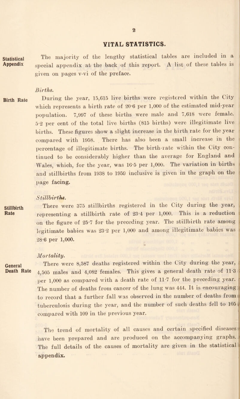 2 Statistical Appendix Birth Rate Stillbirth Rate General Death Rate VITAL STATISTICS. The majority of the lengthy statistical tables are included in a special appendix at the back of this report. A list of these tables is given on pages v-vi of the preface. Births. During the year, 15,615 live births were registered within the City which represents a birth rate of 20-6 per 1,000 of the estimated mid-year population. 7,997 of these births were male and 7,618 were female. 5-2 per cent of the total live births (815 births) were illegitimate live births. These figures show a slight increase in the birth rate for the year compared with 1958. There has also been a small increase in the percentage of illegitimate births. The birth-rate within the City con¬ tinued to be considerably higher than the average for England and AVales, which, for the year, was 16’5 per 1,000. The variation in births and stillbirths from 1938 to 1959 inclusive is given in the graph on the page facing. Stillbirths. There were 375 stillbirths registered in the City during the year, representing a stillbirth rate of 23-4 per 1,000. This is a reduction on the figure of 25*7 for the preceding year. The stillbirth rate among legitimate babies was 23-2 per 1,000 and among illegitimate babies was 28-6 per 1,000. Mortality. There were 8,587 deaths registered within the City during the year, 4,505 males and 4,082 females. This gives a general death rate of 11-3 per 1,000 as compared with a death rate of 1T7 for the preceding year. ; The number of deaths from cancer of the lung was 444. It is encouraging to record that a further fall was observed in the number of deaths from ; tuberculosis during the year, and the number of such deaths fell to 105 v compared with 109 in the previous year. The trend of mortality of all causes and certain specified diseases- have been prepared and are produced on the accompanying graphs, j The full details of the causes of mortality are given in the statistical appendix.