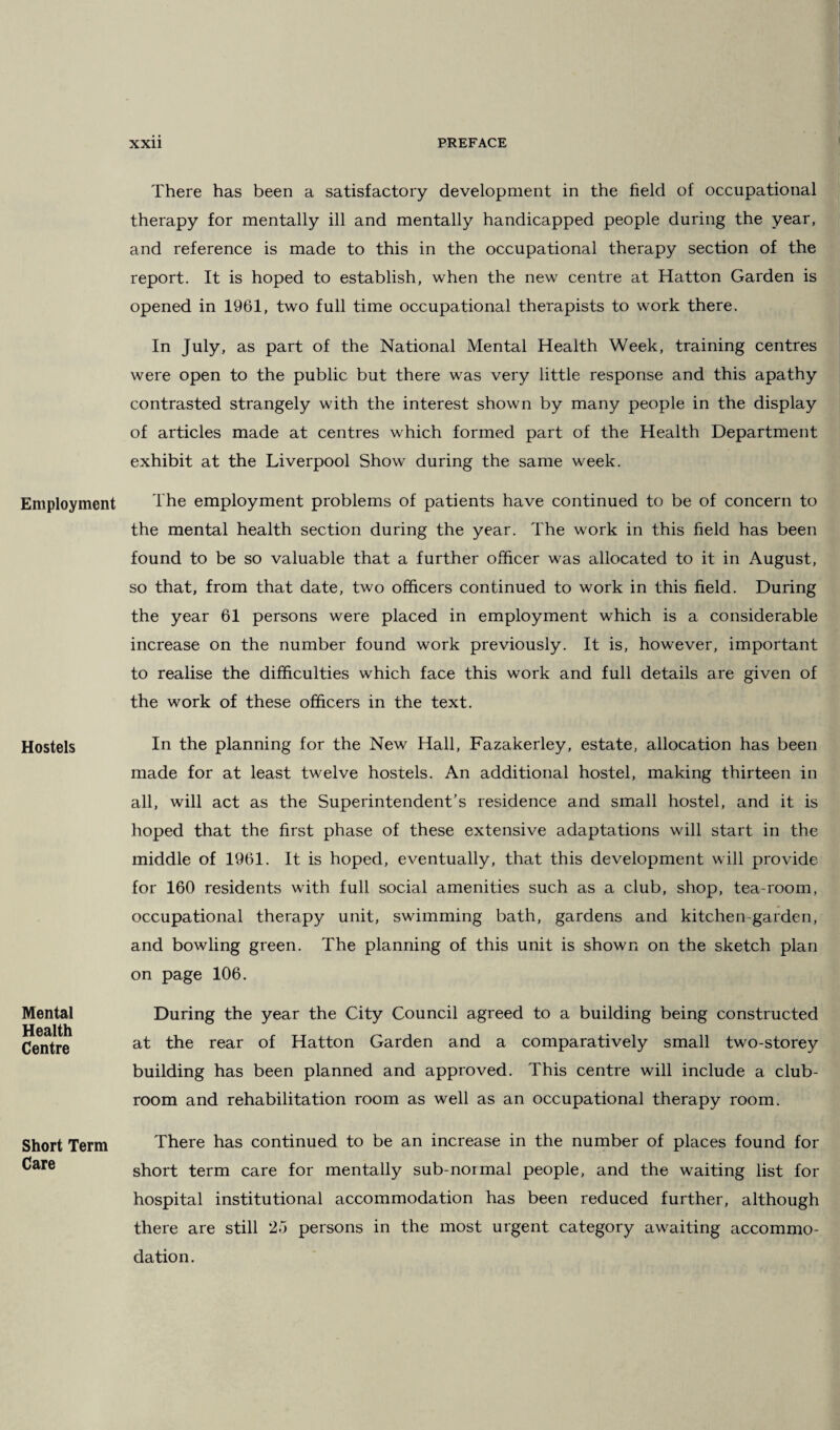 Employment Hostels Mental Health Centre Short Term Care There has been a satisfactory development in the field of occupational therapy for mentally ill and mentally handicapped people during the year, and reference is made to this in the occupational therapy section of the report. It is hoped to establish, when the new centre at Hatton Garden is opened in 1961, two full time occupational therapists to work there. In July, as part of the National Mental Health Week, training centres were open to the public but there was very little response and this apathy contrasted strangely with the interest shown by many people in the display of articles made at centres which formed part of the Health Department exhibit at the Liverpool Show during the same week. The employment problems of patients have continued to be of concern to the mental health section during the year. The work in this field has been found to be so valuable that a further officer was allocated to it in August, so that, from that date, two officers continued to work in this field. During the year 61 persons were placed in employment which is a considerable increase on the number found work previously. It is, however, important to realise the difficulties which face this work and full details are given of the work of these officers in the text. In the planning for the New Hall, Fazakerley, estate, allocation has been made for at least twelve hostels. An additional hostel, making thirteen in all, will act as the Superintendent’s residence and small hostel, and it is hoped that the first phase of these extensive adaptations will start in the middle of 1961. It is hoped, eventually, that this development will provide for 160 residents with full social amenities such as a club, shop, tea-room, occupational therapy unit, swimming bath, gardens and kitchen-garden, and bowling green. The planning of this unit is shown on the sketch plan on page 106. During the year the City Council agreed to a building being constructed at the rear of Hatton Garden and a comparatively small two-storey building has been planned and approved. This centre will include a club- room and rehabilitation room as well as an occupational therapy room. There has continued to be an increase in the number of places found for short term care for mentally sub-normal people, and the waiting list for hospital institutional accommodation has been reduced further, although there are still 25 persons in the most urgent category awaiting accommo¬ dation.