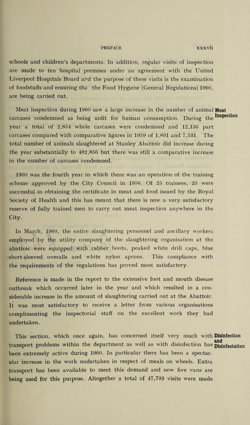 schools and children’s departments. In addition, regular visits of inspection are made to ten hospital premises under an agreement with the United Liverpool Hospitals Board and the purpose of these visits is the examination of foodstuffs and ensuring tha the Food Hygiene (General Regulations) 1960, are being carried out. Meat inspection during 1960 saw a large increase in the number of animal Meat carcases condemned as being unfit for human consumption. During the ^nsP®c^on year a total of 2,854 whole carcases were condemned and 12,136 part carcases compared with comparative figures in 1959 of 1,891 and 7,531. The total number of animals slaughtered at Stanley Abattoir did increase during the year substantially to 482,856 but there was still a comparative increase in the number of carcases condemned. 1960 was the fourth year in which there was an operation of the training scheme approved by the City Council in 1956. Of 25 trainees, 23 were successful in obtaining the certificate in meat and food issued by the Royal Society of Health and this has meant that there is now a very satisfactory reserve of fully trained men to carry out meat inspection anywhere in the City. In March, 1960, the entire slaughtering personnel and ancillary workers employed by the utility company of the slaughtering organisation at the abattoir were equipped with rubber boots, peaked white drill caps, blue short-sleeved overalls and white nylon aprons. This compliance with the requirements of the regulations has proved most satisfactory. Reference is made in the report to the extensive foot and mouth disease outbreak which occurred later in the year and which resulted in a con¬ siderable increase in the amount of slaughtering carried out at the Abattoir. It was most satisfactory to receive a letter from various organisations complimenting the inspectorial staff on the excellent work they had undertaken. This section, which once again, has concerned itself very much with Disinfection transport problems within the department as well as with disinfection has Disinfestation been extremely active during 1960. In particular there has been a spectac¬ ular increase in the work undertaken in respect of meals on wheels. Extra transport has been available to meet this demand and now five vans are being used for this purpose. Altogether a total of 47,793 visits were made