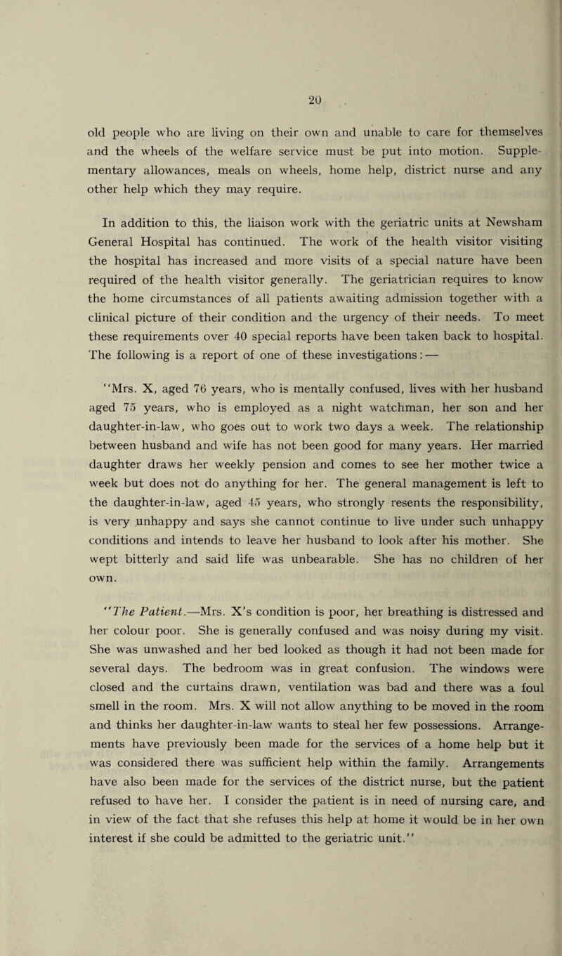 old people who are living on their own and unable to care for themselves and the wheels of the welfare service must be put into motion. Supple¬ mentary allowances, meals on wheels, home help, district nurse and any other help which they may require. In addition to this, the liaison work with the geriatric units at Newsham General Hospital has continued. The work of the health visitor visiting the hospital has increased and more visits of a special nature have been required of the health visitor generally. The geriatrician requires to know the home circumstances of all patients awaiting admission together with a clinical picture of their condition and the urgency of their needs. To meet these requirements over 40 special reports have been taken back to hospital. The following is a report of one of these investigations: — Mrs. X, aged 76 years, who is mentally confused, lives with her husband aged 75 years, who is employed as a night watchman, her son and her daughter-in-law, who goes out to work two days a week. The relationship between husband and wife has not been good for many years. Her married daughter draws her weekly pension and comes to see her mother twice a week but does not do anything for her. The general management is left to the daughter-in-law, aged 45 years, who strongly resents the responsibility, is very unhappy and says she cannot continue to live under such unhappy conditions and intends to leave her husband to look after his mother. She wept bitterly and said life was unbearable. She has no children of her own. “The Patient.—Mrs. X’s condition is poor, her breathing is distressed and her colour poor. She is generally confused and was noisy during my visit. She was unwashed and her bed looked as though it had not been made for several days. The bedroom was in great confusion. The windows were closed and the curtains drawn, ventilation was bad and there was a foul smell in the room. Mrs. X will not allow anything to be moved in the room and thinks her daughter-in-law wants to steal her few possessions. Arrange¬ ments have previously been made for the services of a home help but it was considered there was sufficient help within the family. Arrangements have also been made for the services of the district nurse, but the patient refused to have her. I consider the patient is in need of nursing care, and in view of the fact that she refuses this help at home it would be in her own interest if she could be admitted to the geriatric unit.