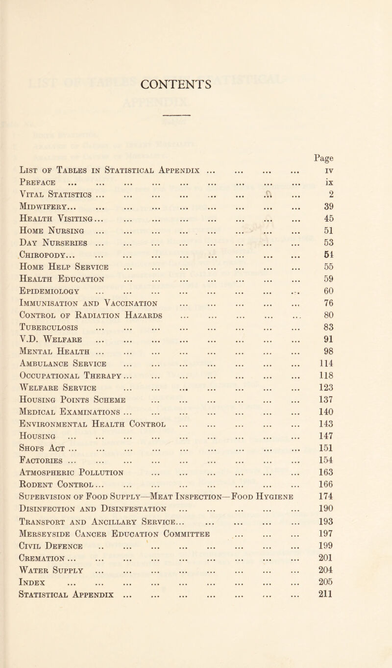 CONTENTS Page List of Tables in Statistical Appendix. iv Preface ... ... ... ... ... ... ... ... ... ix Vital Statistics.A ... 2 Midwifery. 39 Health Visiting. 45 Home Nursing . 51 Day Nurseries. 53 Chiropody. 51 Home Help Service . 55 Health Education . 59 Epidemiology . 60 Immunisation and Vaccination . 76 Control of Radiation Hazards . 80 Tuberculosis . 83 V.D. Welfare . 91 Mental Health. 98 Ambulance Service . 114 Occupational Therapy. 118 Welfare Service . 123 Housing Points Scheme . 137 Medical Examinations. 140 Environmental Health Control . 143 Housing . 147 Shops Act. 151 Factories ... 154 Atmospheric Pollution . 163 Rodent Control. 166 Supervision of Food Supply—Meat Inspection—Food Hygiene 174 Disinfection and Disinfestation . 190 Transport and Ancillary Service... . 193 Merseyside Cancer Education Committee . 197 Civil Defence . 199 Cremation. 201 Water Supply . 204 Index . 205 Statistical Appendix. 211