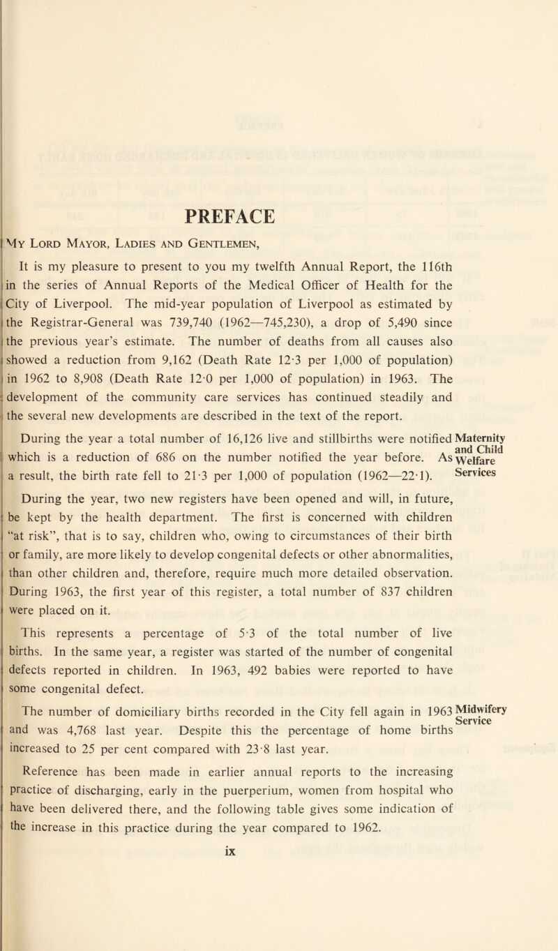 PREFACE 1 My Lord Mayor, Ladies and Gentlemen, It is my pleasure to present to you my twelfth Annual Report, the II6th in the series of Annual Reports of the Medical Officer of Health for the j City of Liverpool. The mid-year population of Liverpool as estimated by I the Registrar-General was 739,740 (1962—745,230), a drop of 5,490 since | the previous year’s estimate. The number of deaths from all causes also ishowed a reduction from 9,162 (Death Rate 12-3 per 1,000 of population) in 1962 to 8,908 (Death Rate 12-0 per 1,000 of population) in 1963. The : development of the community care services has continued steadily and the several new developments are described in the text of the report. During the year a total number of 16,126 live and stillbirths were notified Maternity which is a reduction of 686 on the number notified the year before. As welfare a result, the birth rate fell to 2T3 per 1,000 of population (1962—22T). Services During the year, two new registers have been opened and will, in future, | be kept by the health department. The first is concerned with children j “at risk”, that is to say, children who, owing to circumstances of their birth or family, are more likely to develop congenital defects or other abnormalities, j than other children and, therefore, require much more detailed observation. During 1963, the first year of this register, a total number of 837 children were placed on it. This represents a percentage of 5-3 of the total number of live births. In the same year, a register was started of the number of congenital defects reported in children. In 1963, 492 babies were reported to have some congenital defect. The number of domiciliary births recorded in the City fell again in 1963 Midwifery Service and was 4,768 last year. Despite this the percentage of home births increased to 25 per cent compared with 23-8 last year. Reference has been made in earlier annual reports to the increasing practice of discharging, early in the puerperium, women from hospital who have been delivered there, and the following table gives some indication of the increase in this practice during the year compared to 1962.