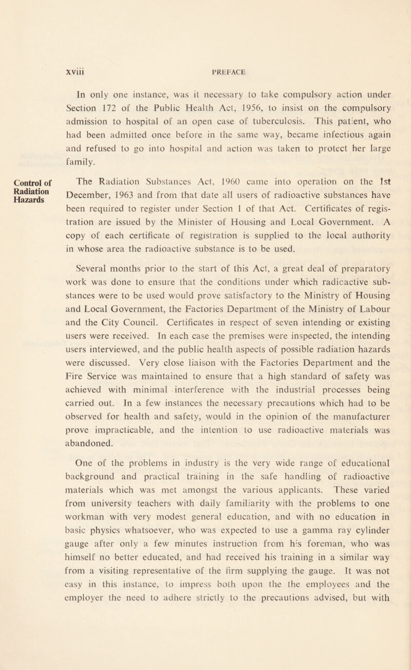 Control of Radiation Hazards In only one instance, was it necessary to take compulsory action under Section 172 of the Public Health Act, 1956, to insist on the compulsory admission to hospital of an open case of tuberculosis. This patient, who had been admitted once before in the same way, became infectious again and refused to go into hospital and action was taken to protect her large family. The Radiation Substances Act, 1960 came into operation on the 1st December, 1963 and from that date all users of radioactive substances have been required to register under Section 1 of that Act. Certificates of regis¬ tration are issued by the Minister of Housing and Local Government. A copy of each certificate of registration is supplied to the local authority in whose area the radioactive substance is to be used. Several months prior to the start of this Act, a great deal of preparatory work was done to ensure that the conditions under which radioactive sub¬ stances were to be used would prove satisfactory to the Ministry of Housing and Local Government, the Factories Department of the Ministry of Labour and the City Council. Certificates in respect of seven intending or existing users were received. In each case the premises were inspected, the intending users interviewed, and the public health aspects of possible radiation hazards were discussed. Very close liaison with the Factories Department and the Fire Service was maintained to ensure that a high standard of safety was achieved with minimal interference with the industrial processes being carried out. In a few instances the necessary precautions which had to be observed for health and safety, would in the opinion of the manufacturer prove impracticable, and the intention to use radioactive materials was abandoned. One of the problems in industry is the very wide range of educational background and practical training in the safe handling of radioactive materials which was met amongst the various applicants. These varied from university teachers with daily familiarity with the problems to one workman with very modest general education, and with no education in basic physics whatsoever, who was expected to use a gamma ray cylinder gauge after only a few minutes instruction from h;s foreman, who was himself no better educated, and had received his training in a similar way from a visiting representative of the firm supplying the gauge. It was not easy in this instance, to impress both upon the the employees and the employer the need to adhere strictly to the precautions advised, but with