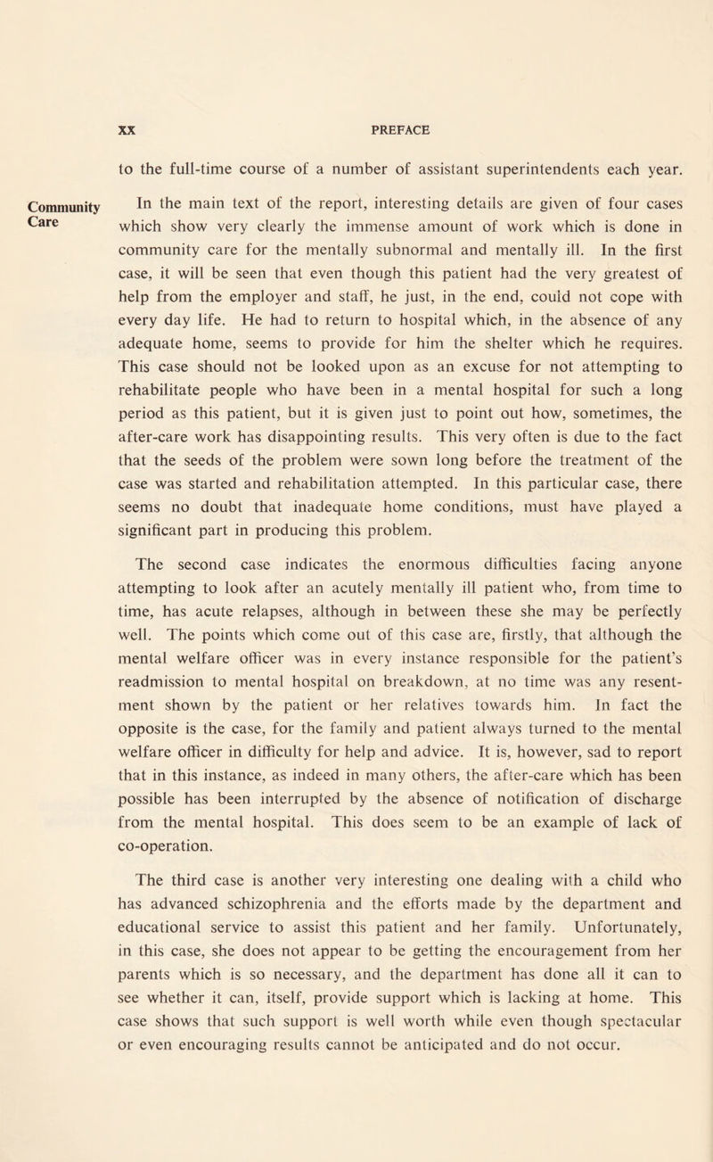 Community Care to the full-time course of a number of assistant superintendents each year. In the main text of the report, interesting details are given of four cases which show very clearly the immense amount of work which is done in community care for the mentally subnormal and mentally ill. In the first case, it will be seen that even though this patient had the very greatest of help from the employer and staff, he just, in the end, could not cope with every day life. He had to return to hospital which, in the absence of any adequate home, seems to provide for him the shelter which he requires. This case should not be looked upon as an excuse for not attempting to rehabilitate people who have been in a mental hospital for such a long period as this patient, but it is given just to point out how, sometimes, the after-care work has disappointing results. This very often is due to the fact that the seeds of the problem were sown long before the treatment of the case was started and rehabilitation attempted. In this particular case, there seems no doubt that inadequate home conditions, must have played a significant part in producing this problem. The second case indicates the enormous difficulties facing anyone attempting to look after an acutely mentally ill patient who, from time to time, has acute relapses, although in between these she may be perfectly well. The points which come out of this case are, firstly, that although the mental welfare officer was in every instance responsible for the patient’s readmission to mental hospital on breakdown, at no time was any resent¬ ment shown by the patient or her relatives towards him. In fact the opposite is the case, for the family and patient always turned to the mental welfare officer in difficulty for help and advice. It is, however, sad to report that in this instance, as indeed in many others, the after-care which has been possible has been interrupted by the absence of notification of discharge from the mental hospital. This does seem to be an example of lack of co-operation. The third case is another very interesting one dealing with a child who has advanced schizophrenia and the efforts made by the department and educational service to assist this patient and her family. Unfortunately, in this case, she does not appear to be getting the encouragement from her parents which is so necessary, and the department has done all it can to see whether it can, itself, provide support which is lacking at home. This case shows that such support is well worth while even though spectacular or even encouraging results cannot be anticipated and do not occur.