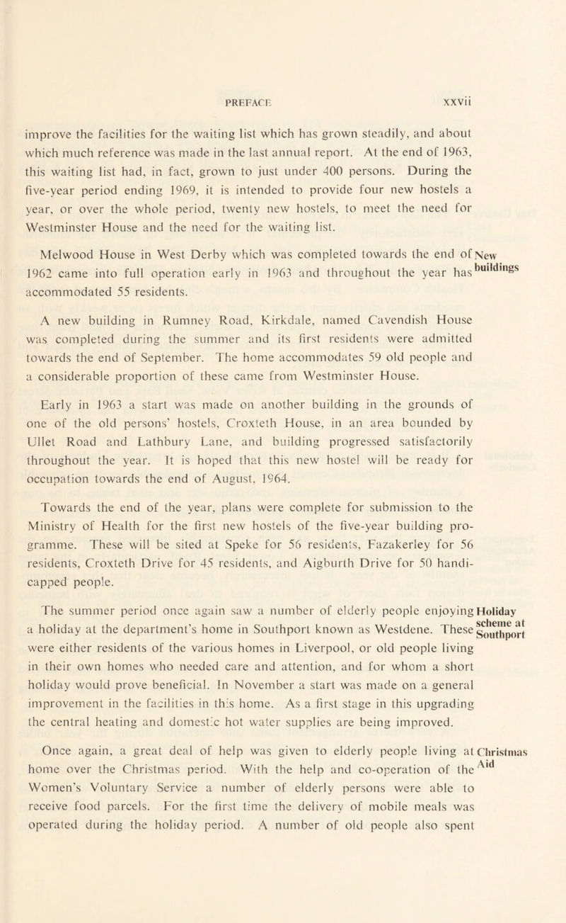 improve the facilities for the waiting list which has grown steadily, and about which much reference was made in the last annual report. At the end of 1963, this waiting list had, in fact, grown to just under 400 persons. During the five-year period ending 1969, it is intended to provide four new hostels a year, or over the whole period, twenty new hostels, to meet the need for Westminster House and the need for the waiting list. Melwood House in West Derby which was completed towards the end of New 1962 came into full operation early in 1963 and throughout the year has^ul^in^s accommodated 55 residents. A new building in Rumney Road, Kirkdale, named Cavendish House was completed during the summer and its first residents were admitted towards the end of September. The home accommodates 59 old people and a considerable proportion of these came from Westminster House. Early in 1963 a start was made on another building in the grounds of one of the old persons’ hostels, Croxteth House, in an area bounded by Ullet Road and Lathbury Lane, and building progressed satisfactorily throughout the year. It is hoped that this new hostel will be ready for occupation towards the end of August, 1964. Towards the end of the year, plans were complete for submission to the Ministry of Health for the first new hostels of the five-year building pro¬ gramme. These will be sited at Speke for 56 residents, Fazakerley for 56 residents, Croxteth Drive for 45 residents, and Aigburth Drive for 50 handi¬ capped people. The summer period once again saw a number of elderly people enjoying Holiday scheme sit a holiday at the department’s home in Southport known as Westdene. These southp0rt were either residents of the various homes in Liverpool, or old people living in their own homes who needed care and attention, and for whom a short holiday would prove beneficial. In November a start was made on a general improvement in the facilities in this home. As a first stage in this upgrading the central heating and domestic hot water supplies are being improved. Once again, a great deal of help was given to elderly people living at Christmas home over the Christmas period. With the help and co-operation of theA,d Women’s Voluntary Service a number of elderly persons were able to receive food parcels. For the first time the delivery of mobile meals was operated during the holiday period. A number of old people also spent