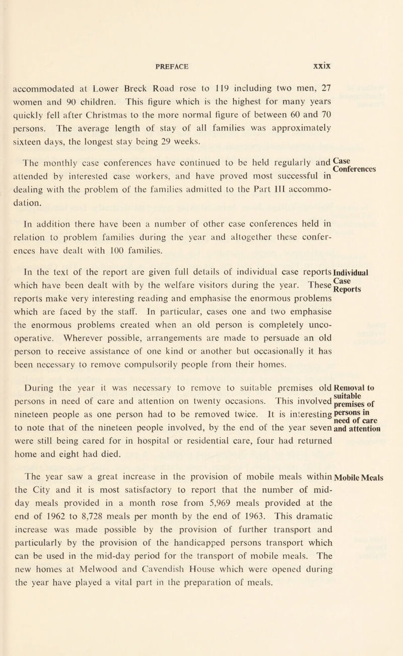 accommodated at Lower Breck Road rose to 119 including two men, 27 women and 90 children. This figure which is the highest for many years quickly fell after Christmas to the more normal figure of between 60 and 70 persons. The average length of stay of all families was approximately sixteen days, the longest stay being 29 weeks. The monthly case conferences have continued to be held regularly and Case . Conferences attended by interested case workers, and have proved most successful in dealing with the problem of the families admitted to the Part III accommo¬ dation. In addition there have been a number of other case conferences held in relation to problem families during the year and altogether these confer¬ ences have dealt with 100 families. In the text of the report are given full details of individual case reports Individual which have been dealt with by the welfare visitors during the year. These reports make very interesting reading and emphasise the enormous problems which are faced by the staff. In particular, cases one and two emphasise the enormous problems created when an old person is completely unco¬ operative. Wherever possible, arrangements are made to persuade an old person to receive assistance of one kind or another but occasionally it has been necessary to remove compulsorily people from their homes. During the year it was necessary to remove to suitable premises old Removal to persons in need of care and attention on twenty occasions. This invol ved premises of nineteen people as one person had to be removed twice. It is interesting Persons *n to note that of the nineteen people involved, by the end of the year seven and attention were still being cared for in hospital or residential care, four had returned home and eight had died. The year saw a great increase in the provision of mobile meals within Mobile Meals the City and it is most satisfactory to report that the number of mid¬ day meals provided in a month rose from 5,969 meals provided at the end of 1962 to 8,728 meals per month by the end of 1963. This dramatic increase was made possible by the provision of further transport and particularly by the provision of the handicapped persons transport which can be used in the mid-day period for the transport of mobile meals. The new homes at Melwood and Cavendish House which were opened during the year have played a vital part in the preparation of meals.