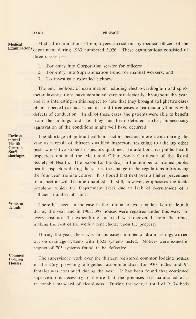 Medical Examinations Environ¬ mental Health Control. Staff shortages Work in default Common Lodging Houses Medical examinations of employees carried out by medical officers of the department during 1963 numbered 3,026. These examinations consisted of three classes: — 1. For entry into Corporation service for officers; 2. For entry into Superannuation Fund for manual workers; and 3. To investigate extended sickness. The new methods of examination including electro-cardiogram and spiro¬ meter investigations have continued very satisfactorily throughout the year, and it is interesting in this respect to note that they brought to light two cases of unsuspected cardiac ischaemia and three cases of cardiac arythmias with defects of conduction. In all of these cases, the patients were able to benefit from the findings and had they not been detected earlier, unnecessary aggravation of the conditions might well have occurred. The shortage of public health inspectors became more acute during the year as a result of thirteen qualified inspectors resigning to take up other posts whilst five student inspectors qualified. In addition, five public health inspectors obtained the Meat and Other Foods Certificate of the Royal Society of Health. The reason for the drop in the number of trained public health inspectors during the year is the change in the regulations introducing the four-year training course. It is hoped that next year a higher percentage of inspectors will become qualified. It still, however, emphasises the acute problems which the Department faces due to lack of recruitment of a sufficient number of staff. There has been an increase in the amount of work undertaken in default during the year and in 1963, 397 houses were repaired under this way. In every instance the expenditure incurred was recovered from the rents, making the cost of the work a rent charge upon the property. During the year, there was an increased number of drain testings carried out on drainage systems with 1,622 systems tested. Notices were issued in respect of 705 systems found to be defective. The supervisory work over the thirteen registered common lodging houses in the City providing altogether accommodation for 930 males and 94 females was continued during the year. It has been found that continued supervision is necessary to ensure that the premises are maintained at a reasonable standard of cleanliness. During the year, a total of 9,174 beds