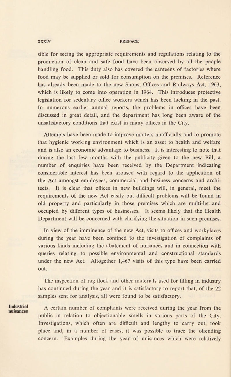 Industrial nuisances sible for seeing the appropriate requirements and regulations relating to the production of clean and safe food have been observed by all the people handling food. This duty also has covered the canteens of factories where food may be supplied or sold for consumption on the premises. Reference has already been made to the new Shops, Offices and Railways Act, 1963, which is likely to come into operation in 1964. This introduces protective legislation for sedentary office workers which has been lacking in the past. In numerous earlier annual reports, the problems in offices have been discussed in great detail, and the department has long been aware of the unsatisfactory conditions that exist in many offices in the City. Attempts have been made to improve matters unofficially and to promote that hygienic working environment which is an asset to health and welfare and is also an economic advantage to business. It is interesting to note that during the last few months with the publicity given to the new Bill, a number of enquiries have been received by the Department indicating considerable interest has been aroused with regard to the application of the Act amongst employees, commercial and business concerns and archi¬ tects. It is clear that offices in new buildings will, in general, meet the requirements of the new Act easily but difficult problems will be found in old property and particularly in those premises which are multi-let and occupied by different types of businesses. It seems likely that the Health Department will be concerned with clarifying the situation in such premises. In view of the imminence of the new Act, visits to offices and workplaces during the year have been confined to the investigation of complaints of various kinds including the abatement of nuisances and in connection with queries relating to possible environmental and constructional standards under the new Act. Altogether 1,467 visits of this type have been carried out. The inspection of rag flock and other materials used for filling in industry has continued during the year and it is satisfactory to report that, of the 22 samples sent for analysis, all were found to be satisfactory. A certain number of complaints were received during the year from the public in relation to objectionable smells in various parts of the City. Investigations, which often are difficult and lengthy to carry out, took place and, in a number of cases, it was possible to trace the offending concern. Examples during the year of nuisances which were relatively