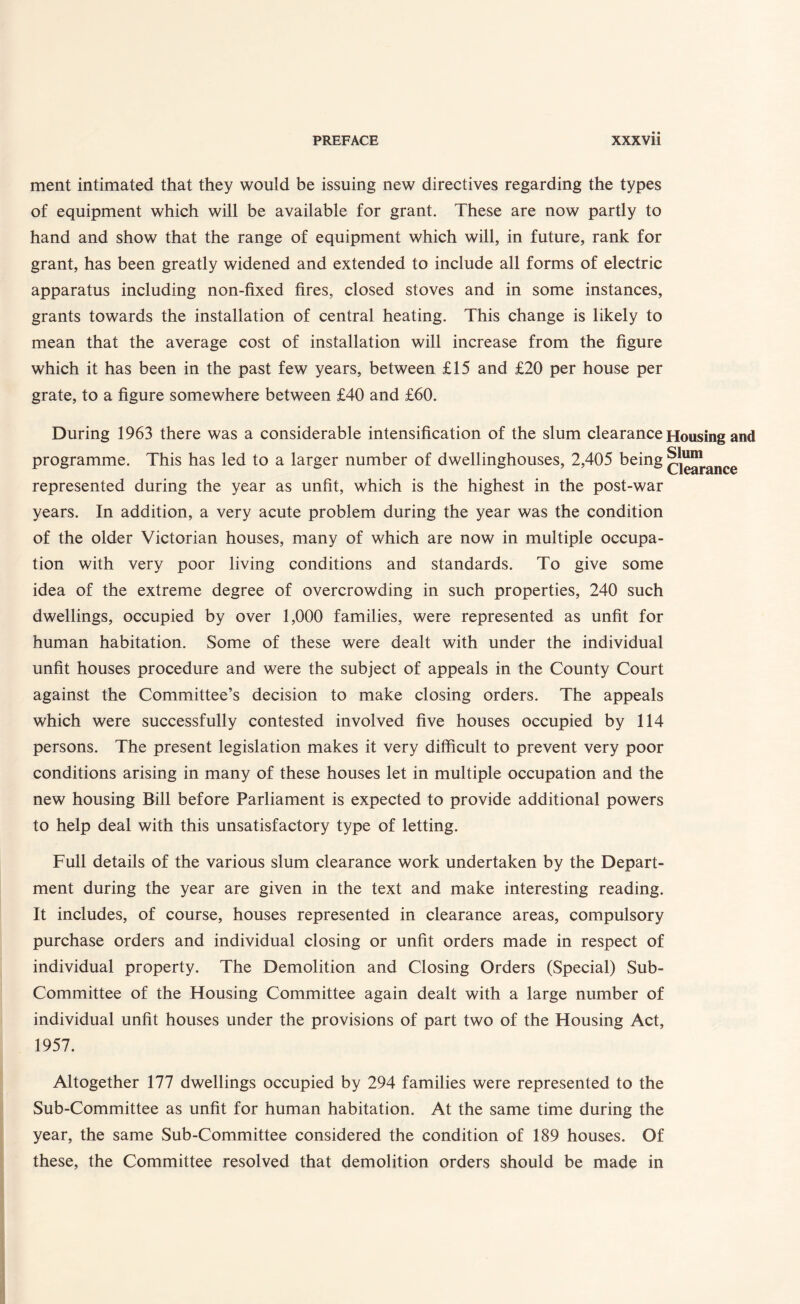 ment intimated that they would be issuing new directives regarding the types of equipment which will be available for grant. These are now partly to hand and show that the range of equipment which will, in future, rank for grant, has been greatly widened and extended to include all forms of electric apparatus including non-fixed fires, closed stoves and in some instances, grants towards the installation of central heating. This change is likely to mean that the average cost of installation will increase from the figure which it has been in the past few years, between £15 and £20 per house per grate, to a figure somewhere between £40 and £60. During 1963 there was a considerable intensification of the slum clearance programme. This has led to a larger number of dwellinghouses, 2,405 being represented during the year as unfit, which is the highest in the post-war years. In addition, a very acute problem during the year was the condition of the older Victorian houses, many of which are now in multiple occupa¬ tion with very poor living conditions and standards. To give some idea of the extreme degree of overcrowding in such properties, 240 such dwellings, occupied by over 1,000 families, were represented as unfit for human habitation. Some of these were dealt with under the individual unfit houses procedure and were the subject of appeals in the County Court against the Committee’s decision to make closing orders. The appeals which were successfully contested involved five houses occupied by 114 persons. The present legislation makes it very difficult to prevent very poor conditions arising in many of these houses let in multiple occupation and the new housing Bill before Parliament is expected to provide additional powers to help deal with this unsatisfactory type of letting. Housing and Slum Clearance Full details of the various slum clearance work undertaken by the Depart¬ ment during the year are given in the text and make interesting reading. It includes, of course, houses represented in clearance areas, compulsory purchase orders and individual closing or unfit orders made in respect of individual property. The Demolition and Closing Orders (Special) Sub- Committee of the Housing Committee again dealt with a large number of individual unfit houses under the provisions of part two of the Housing Act, 1957. Altogether 177 dwellings occupied by 294 families were represented to the Sub-Committee as unfit for human habitation. At the same time during the year, the same Sub-Committee considered the condition of 189 houses. Of these, the Committee resolved that demolition orders should be made in