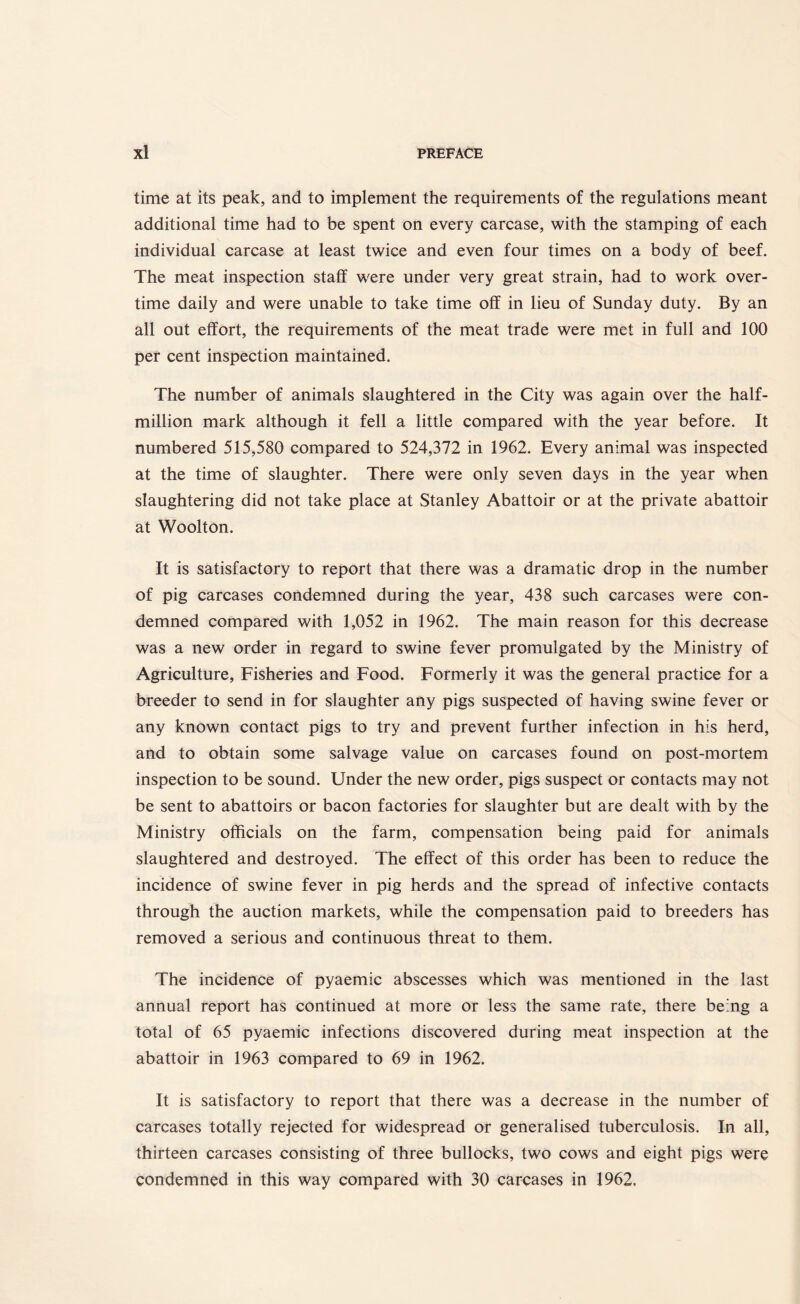 time at its peak, and to implement the requirements of the regulations meant additional time had to be spent on every carcase, with the stamping of each individual carcase at least twice and even four times on a body of beef. The meat inspection staff were under very great strain, had to work over¬ time daily and were unable to take time off in lieu of Sunday duty. By an all out effort, the requirements of the meat trade were met in full and 100 per cent inspection maintained. The number of animals slaughtered in the City was again over the half¬ million mark although it fell a little compared with the year before. It numbered 515,580 compared to 524,372 in 1962. Every animal was inspected at the time of slaughter. There were only seven days in the year when slaughtering did not take place at Stanley Abattoir or at the private abattoir at Woolton. It is satisfactory to report that there was a dramatic drop in the number of pig carcases condemned during the year, 438 such carcases were con¬ demned compared with 1,052 in 1962. The main reason for this decrease was a new order in regard to swine fever promulgated by the Ministry of Agriculture, Fisheries and Food. Formerly it was the general practice for a breeder to send in for slaughter any pigs suspected of having swine fever or any known contact pigs to try and prevent further infection in his herd, and to obtain some salvage value on carcases found on post-mortem inspection to be sound. Under the new order, pigs suspect or contacts may not be sent to abattoirs or bacon factories for slaughter but are dealt with by the Ministry officials on the farm, compensation being paid for animals slaughtered and destroyed. The effect of this order has been to reduce the incidence of swine fever in pig herds and the spread of infective contacts through the auction markets, while the compensation paid to breeders has removed a serious and continuous threat to them. The incidence of pyaemic abscesses which was mentioned in the last annual report has continued at more or less the same rate, there being a total of 65 pyaemic infections discovered during meat inspection at the abattoir in 1963 compared to 69 in 1962. It is satisfactory to report that there was a decrease in the number of carcases totally rejected for widespread or generalised tuberculosis. In all, thirteen carcases consisting of three bullocks, two cows and eight pigs were condemned in this way compared with 30 carcases in 1962.