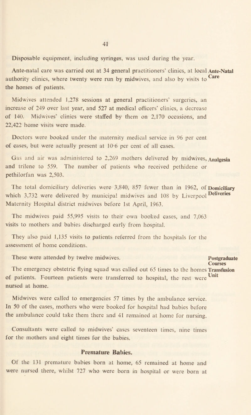 Disposable equipment, including syringes, was used during the year. Ante-natal care was carried out at 34 general practitioners’ clinics, at local Ante-Natal authority clinics, where twenty were run by midwives, and also by visits to Care the homes of patients. Mid wives attended 1,278 sessions at general practitioners’ surgeries, an increase of 249 over last year, and 527 at medical officers’ clinics, a decrease of 140. Midwives’ clinics were staffed by them on 2,170 occasions, and 22,422 home visits were made. Doctors were booked under the maternity medical service in 96 per cent of cases, but were actually present at 10-6 per cent of all cases. Gas and air was administered to 2,269 mothers delivered by midwives, Analgesia and trilene to 559. The number of patients who received pethidene or pethilorfan was 2,503. The total domiciliary deliveries were 3,840, 857 fewer than in 1962, of Domiciliary which 3,732 were delivered by municipal midwives and 108 by Liverpool ^e*lveries Maternity Hospital district midwives before 1st April, 1963. The midwives paid 55,995 visits to their own booked cases, and 7,063 visits to mothers and babies discharged early from hospital. They also paid 1,135 visits to patients referred from the hospitals for the assessment of home conditions. These were attended by twelve midwives. Postgraduate Courses The emergency obstetric flying squad was called out 65 times to the homes Transfusion T T ® >1 of patients. Fourteen patients were transferred to hospital, the rest were uml nursed at home. Midwives were called to emergencies 57 times by the ambulance service. In 50 of the cases, mothers who were booked for hospital had babies before the ambulance could take them there and 41 remained at home for nursing. Consultants were called to midwives’ cases seventeen times, nine times for the mothers and eight times for the babies. Premature Babies. Of the 131 premature babies born at home, 65 remained at home and were nursed there, whilst 727 who were born in hospital or were born at