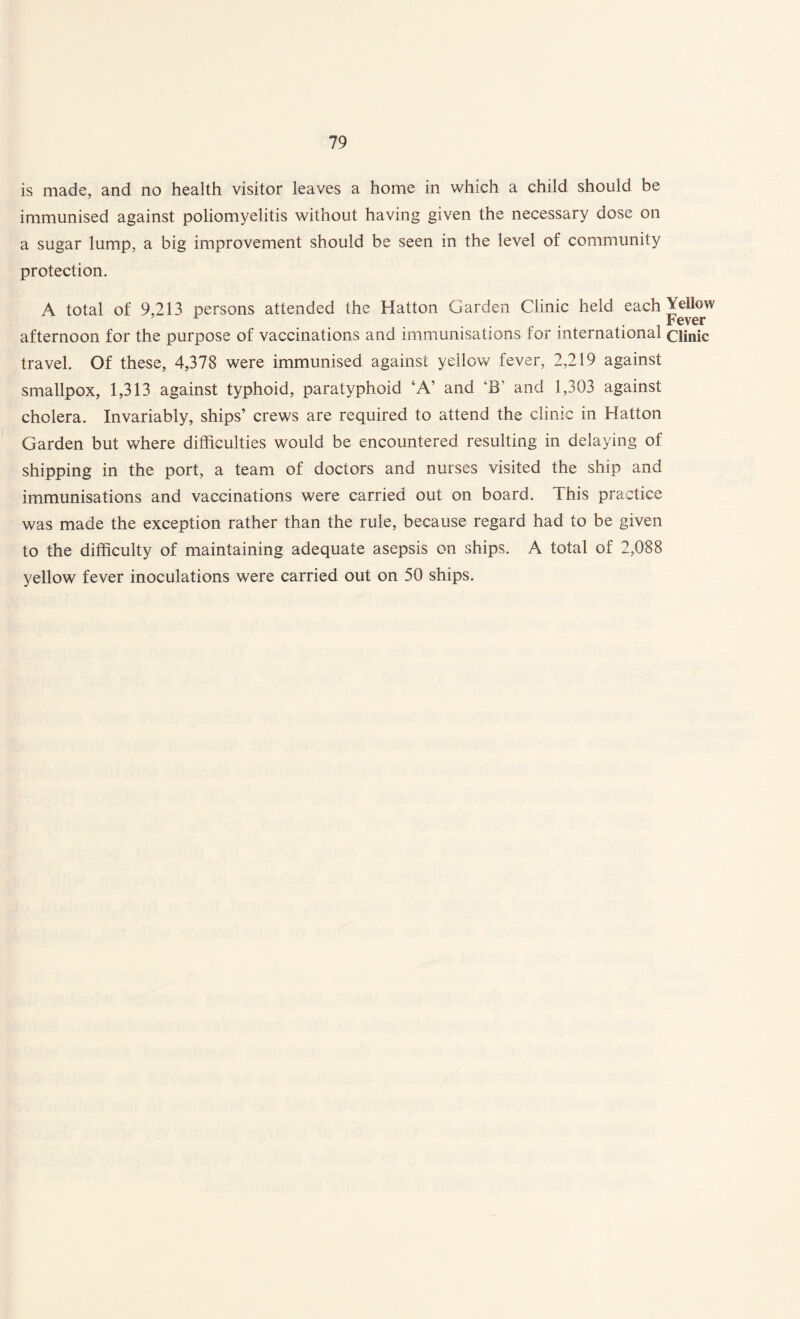 is made, and no health visitor leaves a home in which a child should be immunised against poliomyelitis without having given the necessary dose on a sugar lump, a big improvement should be seen in the level of community protection. A total of 9,213 persons attended the Hatton Garden Clinic held each Yellow ... i Fever afternoon for the purpose of vaccinations and immunisations for international clinic travel. Of these, 4,378 were immunised against yellow fever, 2,219 against smallpox, 1,313 against typhoid, paratyphoid ‘A’ and ‘B’ and 1,303 against cholera. Invariably, ships’ crews are required to attend the clinic in Hatton Garden but where difficulties would be encountered resulting in delaying of shipping in the port, a team of doctors and nurses visited the ship and immunisations and vaccinations were carried out on board. This practice was made the exception rather than the rule, because regard had to be given to the difficulty of maintaining adequate asepsis on ships. A total of 2,088 yellow fever inoculations were carried out on 50 ships.