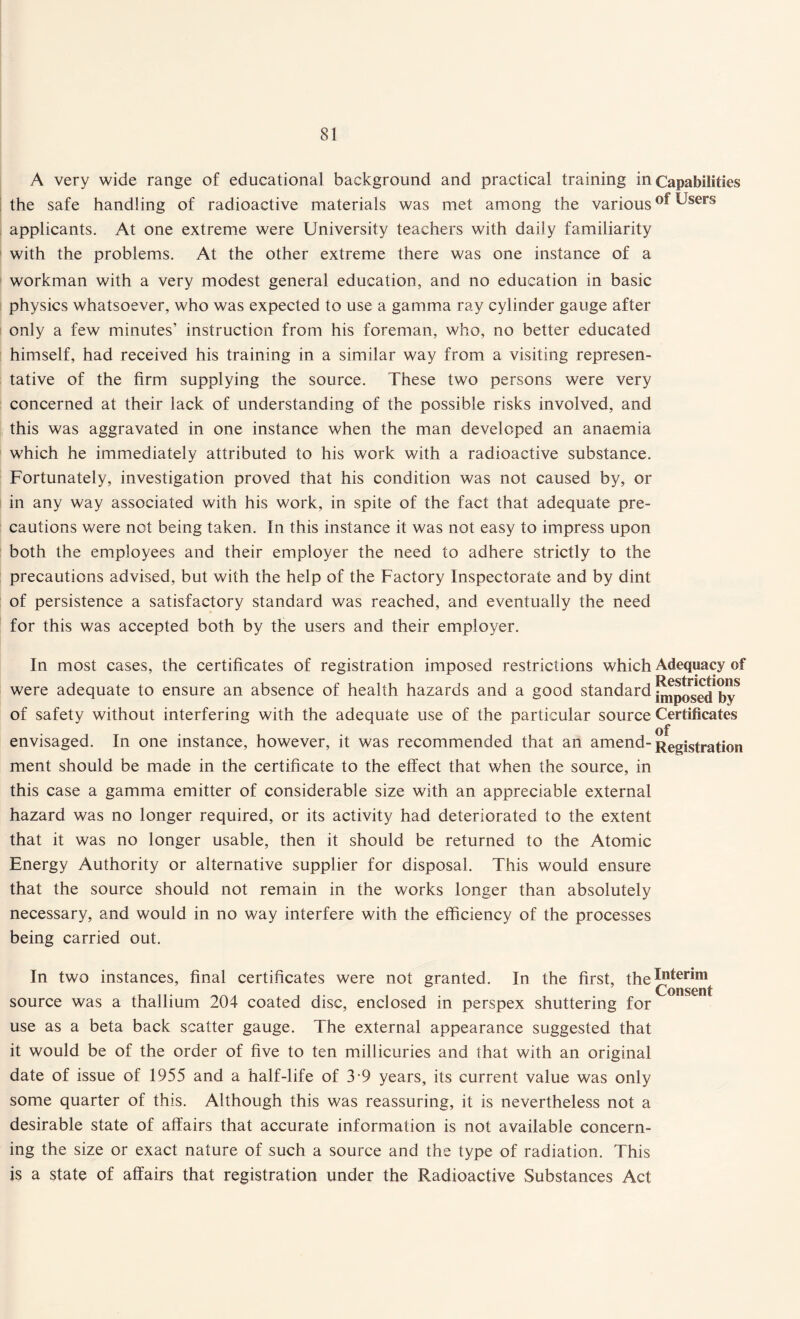 A very wide range of educational background and practical training incapabilities the safe handling of radioactive materials was met among the various Users applicants. At one extreme were University teachers with daily familiarity with the problems. At the other extreme there was one instance of a workman with a very modest general education, and no education in basic physics whatsoever, who was expected to use a gamma ray cylinder gauge after only a few minutes’ instruction from his foreman, who, no better educated himself, had received his training in a similar way from a visiting represen¬ tative of the firm supplying the source. These two persons were very concerned at their lack of understanding of the possible risks involved, and this was aggravated in one instance when the man developed an anaemia which he immediately attributed to his work with a radioactive substance. Fortunately, investigation proved that his condition was not caused by, or in any way associated with his work, in spite of the fact that adequate pre¬ cautions were not being taken. In this instance it was not easy to impress upon both the employees and their employer the need to adhere strictly to the precautions advised, but with the help of the Factory Inspectorate and by dint of persistence a satisfactory standard was reached, and eventually the need for this was accepted both by the users and their employer. In most cases, the certificates of registration imposed restrictions which Adequacy of Restrictions were adequate to ensure an absence of health hazards and a good standard jmp0setj j)v of safety without interfering with the adequate use of the particular source Certificates of envisaged. In one instance, however, it was recommended that an amend- Registration ment should be made in the certificate to the effect that when the source, in this case a gamma emitter of considerable size with an appreciable external hazard was no longer required, or its activity had deteriorated to the extent that it was no longer usable, then it should be returned to the Atomic Energy Authority or alternative supplier for disposal. This would ensure that the source should not remain in the works longer than absolutely necessary, and would in no way interfere with the efficiency of the processes being carried out. In two instances, final certificates were not granted. In the first, thej^®™ source was a thallium 204 coated disc, enclosed in perspex shuttering for use as a beta back scatter gauge. The external appearance suggested that it would be of the order of five to ten millicuries and that with an original date of issue of 1955 and a half-life of 3-9 years, its current value was only some quarter of this. Although this was reassuring, it is nevertheless not a desirable state of affairs that accurate information is not available concern¬ ing the size or exact nature of such a source and the type of radiation. This is a state of affairs that registration under the Radioactive Substances Act