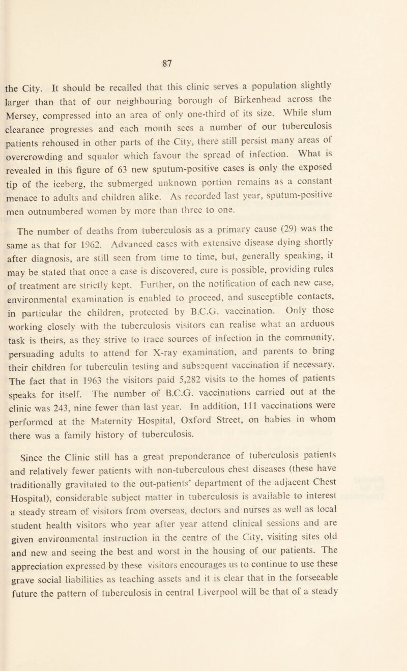 the City. It should be recalled that this clinic serves a population slightly larger than that of our neighbouring borough of Birkenhead across the Mersey, compressed into an area of only one-third of its size. While slum clearance progresses and each month sees a number of our tuberculosis patients rehoused in other parts of the City, there still persist many areas of overcrowding and squalor which favour the spread ot infection. What is revealed in this figure of 63 new sputum-positive cases is only the exposed tip of the iceberg, the submerged unknown portion remains as a constant menace to adults and children alike. As recorded last year, sputum-positive men outnumbered women by more than three to one. The number of deaths from tuberculosis as a primary cause (29) was the same as that for 1962. Advanced cases with extensive disease dying shortly after diagnosis, are still seen from time to time, out, generally speaking, it may be stated that once a case is discovered, cure is possible, providing rules of treatment are strictly kept. Further, on the notification of each new case, environmental examination is enabled to proceed, and susceptible contacts, in particular the children, protected by B.C.G. vaccination. Only those working closely with the tuberculosis visitors can realise what an arduous task is theirs, as they strive to trace sources of infection in the community, persuading adults to attend for X-ray examination, and parents to bring their children for tuberculin testing and subsequent vaccination if necessary. The fact that in 1963 the visitors paid 5,282 visits to the homes of patients speaks for itself. The number of B.C.G. vaccinations carried out at the clinic was 243, nine fewer than last year. In addition, 111 vaccinations were performed at the Maternity Hospital, Oxford Street, on babies in whom there was a family history of tuberculosis. Since the Clinic still has a great preponderance of tuberculosis patients and relatively fewer patients with non-tuberculous chest diseases (these have traditionally gravitated to the out-patients’ department of the adjacent Chest Hospital), considerable subject matter in tuberculosis is available to interest a steady stream of visitors from overseas, doctors and nurses as well as local student health visitors who year after year attend clinical sessions and are given environmental instruction in the centre of the City, visiting sites old and new and seeing the best and worst in the housing of our patients. The appreciation expressed by these visitors encourages us to continue to use these grave social liabilities as teaching assets and it is clear that in the forseeable future the pattern of tuberculosis in central Liverpool will be that of a steady