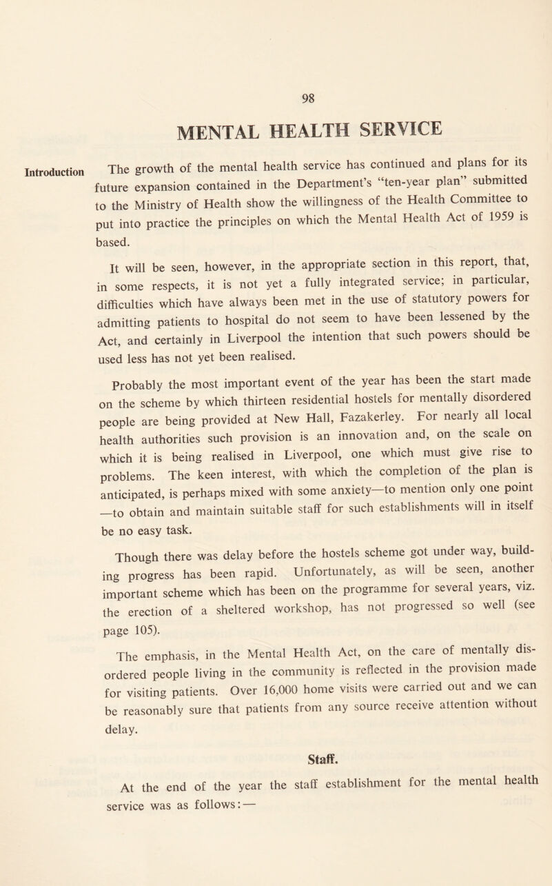 Introduction MENTAL HEALTH SERVICE The growth of the mental health service has continued and plans for its future expansion contained in the Department’s “ten-year plan” submitted to the Ministry of Health show the willingness of the Health Committee to put into practice the principles on which the Mental Health Act of 1959 is based. It will be seen, however, in the appropriate section in this report, that, in some respects, it is not yet a fully integrated service; in particular, difficulties which have always been met in the use of statutory powers for admitting patients to hospital do not seem to have been lessened by the Act, and certainly in Liverpool the intention that such powers should be used less has not yet been realised. Probably the most important event of the year has been the start made on the scheme by which thirteen residential hostels for mentally disordered people are being provided at New Hall, Fazakerley. For nearly all local health authorities such provision is an innovation and, on the scale on which it is being realised in Liverpool, one which must give rise to problems. The keen interest, with which the completion of the plan is anticipated, is perhaps mixed with some anxiety—to mention only one point —to obtain and maintain suitable staff for such establishments will in itself be no easy task. Though there was delay before the hostels scheme got under way, build- ing progress has been rapid. Unfortunately, as will be seen, another important scheme which has been on the programme for several years, viz. the erection of a sheltered workshop, has not progressed so well (see page 105). The emphasis, in the Mental Health Act, on the care of mentally dis¬ ordered people living in the community is reflected in the provision made for visiting patients. Over 16,000 home visits were carried out and we can be reasonably sure that patients from any source receive attention without delay. Staff. At the end of the year the staff establishment for the mental health service was as follows: —