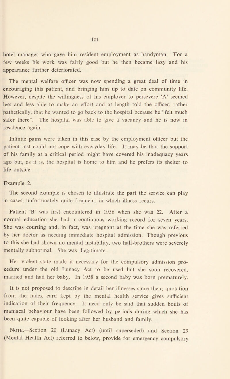 hotel manager who gave him resident employment as handyman. For a few weeks his work was fairly good but he then became lazy and his appearance further deteriorated. The mental welfare officer was now spending a great deal of time in encouraging this patient, and bringing him up to date on community life. However, despite the willingness of his employer to persevere ‘A’ seemed less and less able to make an effort and at length told the officer, rather pathetically, that he wanted to go back to the hospital because he “felt much safer there”. The hospital was able to give a vacancy and he is now in residence again. Infinite pains were taken in this case by the employment officer but the patient just could not cope with everyday life. It may be that the support of his family at a critical period might have covered his inadequacy years ago but, as it is, the hospital is home to him and he prefers its shelter to life outside. Example 2. The second example is chosen to illustrate the part the service can play in cases, unfortunately quite frequent, in which illness recurs. Patient ‘B’ was first encountered in 1956 when she was 22. After a normal education she had a continuous working record for seven years. She was courting and, in fact, was pregnant at the time she was referred by her doctor as needing immediate hospital admission. Though previous to this she had shown no mental instability, two half-brothers were severely mentally subnormal. She was illegitimate. Her violent state made it necessary for the compulsory admission pro¬ cedure under the old Lunacy Act to be used but she soon recovered, married and had her baby. In 1958 a second baby was born prematurely. It is not proposed to describe in detail her illnesses since then; quotation from the index card kept by the mental health service gives sufficient indication of their frequency. It need only be said that sudden bouts of maniacal behaviour have been followed by periods during which she has been quite capable of looking after her husband and family. Note.—Section 20 (Lunacy Act) (until superseded) and Section 29 (Mental Health Act) referred to below, provide for emergency compulsory
