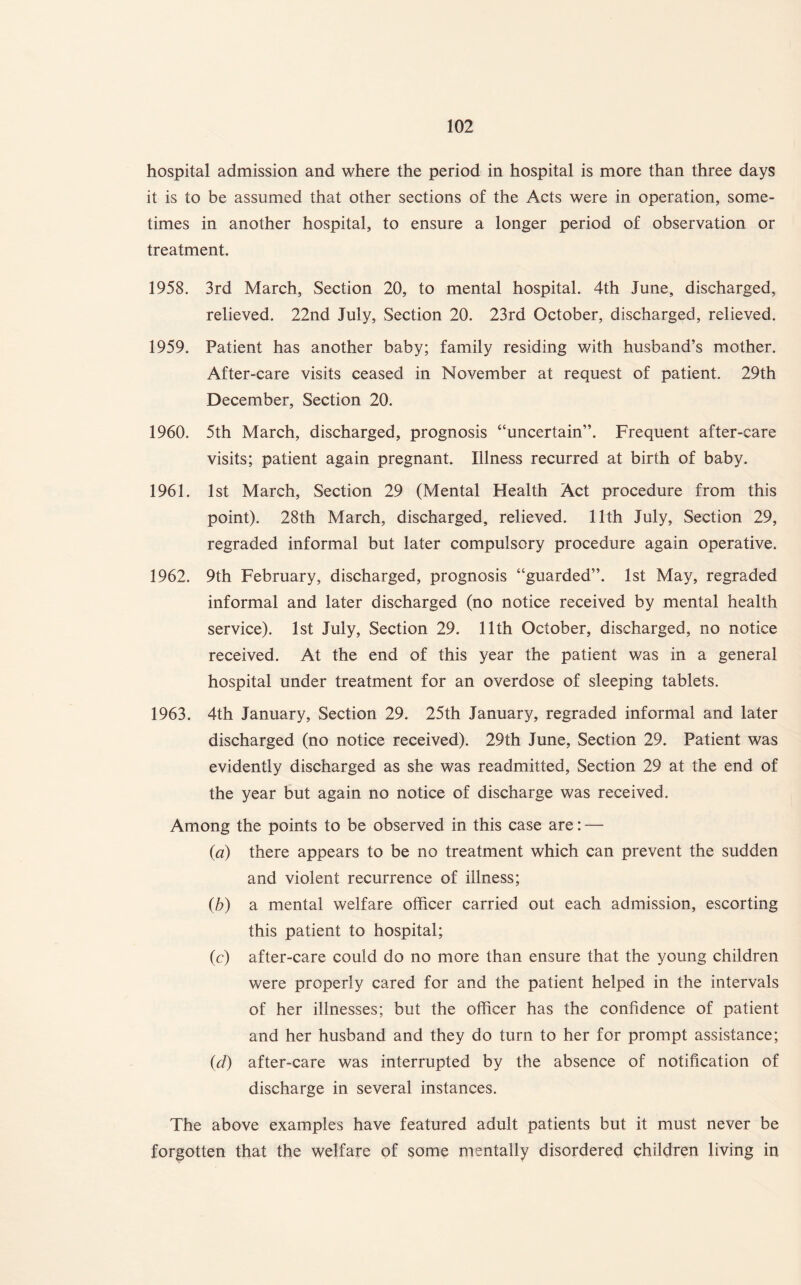 hospital admission and where the period in hospital is more than three days it is to be assumed that other sections of the Acts were in operation, some¬ times in another hospital, to ensure a longer period of observation or treatment. 1958. 3rd March, Section 20, to mental hospital. 4th June, discharged, relieved. 22nd July, Section 20. 23rd October, discharged, relieved. 1959. Patient has another baby; family residing with husband’s mother. After-care visits ceased in November at request of patient. 29th December, Section 20. 1960. 5th March, discharged, prognosis “uncertain”. Frequent after-care visits; patient again pregnant. Illness recurred at birth of baby. 1961. 1st March, Section 29 (Mental Health Act procedure from this point). 28th March, discharged, relieved. 11th July, Section 29, regraded informal but later compulsory procedure again operative. 1962. 9th February, discharged, prognosis “guarded”. 1st May, regraded informal and later discharged (no notice received by mental health service). 1st July, Section 29. 11th October, discharged, no notice received. At the end of this year the patient was in a general hospital under treatment for an overdose of sleeping tablets. 1963. 4th January, Section 29. 25th January, regraded informal and later discharged (no notice received). 29th June, Section 29. Patient was evidently discharged as she was readmitted, Section 29 at the end of the year but again no notice of discharge was received. Among the points to be observed in this case are: — {a) there appears to be no treatment which can prevent the sudden and violent recurrence of illness; (b) a mental welfare officer carried out each admission, escorting this patient to hospital; (c) after-care could do no more than ensure that the young children were properly cared for and the patient helped in the intervals of her illnesses; but the officer has the confidence of patient and her husband and they do turn to her for prompt assistance; (d) after-care was interrupted by the absence of notification of discharge in several instances. The above examples have featured adult patients but it must never be forgotten that the welfare of some mentally disordered children living in