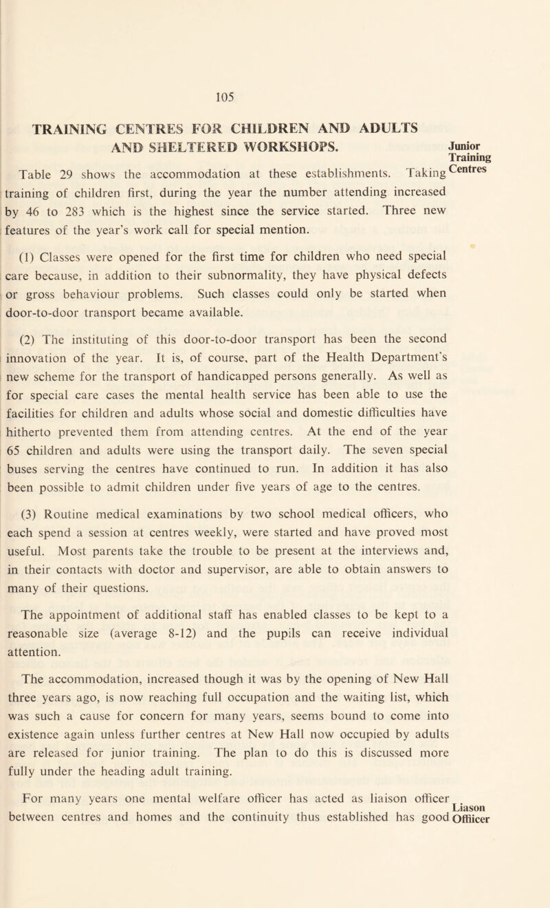 TRAINING CENTRES FOR CHILDREN AND ADULTS AND SHELTERED WORKSHOPS. Junior Training Table 29 shows the accommodation at these establishments. TakingCentres training of children first, during the year the number attending increased by 46 to 283 which is the highest since the service started. Three new features of the year’s work call for special mention. (1) Classes were opened for the first time for children who need special care because, in addition to their subnormality, they have physical defects or gross behaviour problems. Such classes could only be started when door-to-door transport became available. (2) The instituting of this door-to-door transport has been the second innovation of the year. It is, of course, part of the Health Department's new scheme for the transport of handicanped persons generally. As well as for special care cases the mental health service has been able to use the facilities for children and adults whose social and domestic difficulties have hitherto prevented them from attending centres. At the end of the year 65 children and adults were using the transport daily. The seven special buses serving the centres have continued to run. In addition it has also been possible to admit children under five years of age to the centres. (3) Routine medical examinations by two school medical officers, who each spend a session at centres weekly, were started and have proved most useful. Most parents take the trouble to be present at the interviews and, in their contacts with doctor and supervisor, are able to obtain answers to many of their questions. The appointment of additional staff has enabled classes to be kept to a reasonable size (average 8-12) and the pupils can receive individual attention. The accommodation, increased though it was by the opening of New Hall three years ago, is now reaching full occupation and the waiting list, which was such a cause for concern for many years, seems bound to come into existence again unless further centres at New Hall now occupied by adults are released for junior training. The plan to do this is discussed more fully under the heading adult training. For many years one mental welfare officer has acted as liaison officer Liason between centres and homes and the continuity thus established has good Offiicer