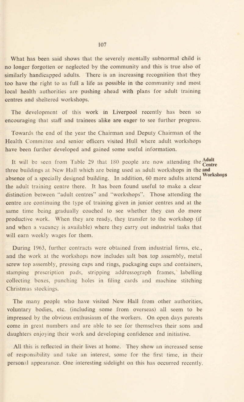 What has been said shows that the severely mentally subnormal child is no longer forgotten or neglected by the community and this is true also of similarly handicapped adults. There is an increasing recognition that they too have the right to as full a life as possible in the community and most local health authorities are pushing ahead with plans for adult training centres and sheltered workshops. The development of this work in Liverpool recently has been so encouraging that staff and trainees alike are eager to see further progress. Towards the end of the year the Chairman and Deputy Chairman of the Health Committee and senior officers visited Hull where adult workshops have been further developed and gained some useful information. It will be seen from Table 29 that 180 people are now attending the^JjjJj^ three buildings at New Hall which are being used as adult workshops in the and Workshops absence of a specially designed building. In addition, 60 more adults attend the adult training centre there. It has been found useful to make a clear distinction between “adult centres” and “workshops”. Those attending the centre are continuing the type of training given in junior centres and at the same time being gradually coached to see whether they can do more productive work. When they are ready, they transfer to the workshop (if and when a vacancy is available) where they carry out industrial tasks that will earn weekly wages for them. During 1963, further contracts were obtained from industrial firms, etc., and the work at the workshops now includes salt box top assembly, metal screw top assembly, pressing caps and rings, packaging cups and containers, stamping prescription pads, stripping addressograph frames, labelling collecting boxes, punching holes in filing cards and machine stitching Christmas stockings. The many people who have visited New Hall from other authorities, voluntary bodies, etc. (including some from overseas) all seem to be impressed by the obvious enthusiasm of the workers. On open days parents come in great numbers and are able to see for themselves their sons and daughters enjoying their work and developing confidence and initiative. All this is reflected in their lives at home. They show an increased sense of responsibility and take an interest, some for the first time, in their personid appearance. One interesting sidelight on this has occurred recently.