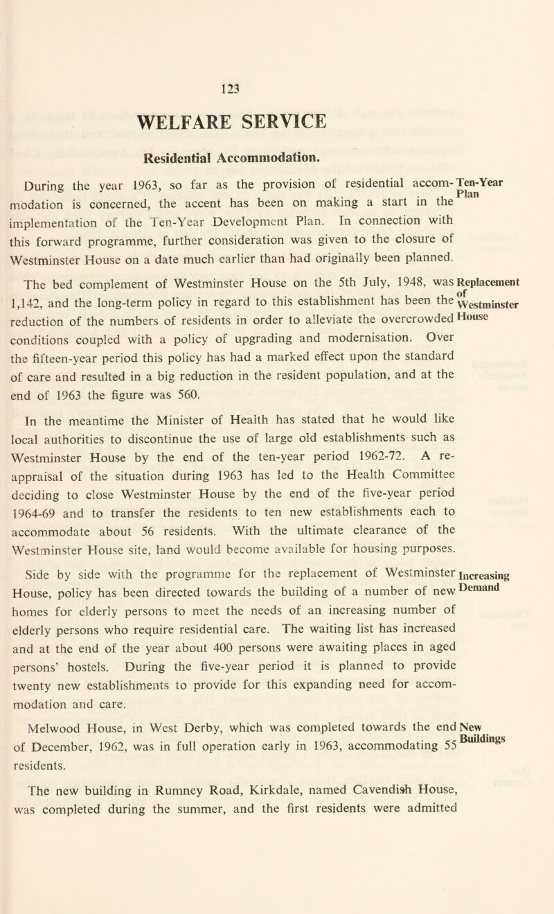 WELFARE SERVICE Residential Accommodation. During the year 1963, so far as the provision of residential accom-Ten-Year modation is concerned, the accent has been on making a start in the implementation of the Ten-Year Development Plan. In connection with this forward programme, further consideration was given to the closure of Westminster House on a date much earlier than had originally been planned. The bed complement of Westminster House on the 5th July, 1948, was Replacement 1,142, and the long-term policy in regard to this establishment has been the \Yestininster reduction of the numbers of residents in order to alleviate the overcrowded House conditions coupled with a policy of upgrading and modernisation. Over the fifteen-year period this policy has had a marked effect upon the standard of care and resulted in a big reduction in the resident population, and at the end of 1963 the figure was 560. In the meantime the Minister of Health has stated that he would like local authorities to discontinue the use of large old establishments such as Westminster House by the end of the ten-year period 1962-72. A re¬ appraisal of the situation during 1963 has led to the Health Committee deciding to close Westminster House by the end of the five-year period 1964-69 and to transfer the residents to ten new establishments each to accommodate about 56 residents. With the ultimate clearance of the Westminster House site, land would become available for housing purposes. Side by side with the programme for the replacement of Westminster increasing House, policy has been directed towards the building of a number of newDemand homes for elderly persons to meet the needs of an increasing number of elderly persons who require residential care. The waiting list has increased and at the end of the year about 400 persons were awaiting places in aged persons’ hostels. During the five-year period it is planned to provide twenty new establishments to provide for this expanding need for accom¬ modation and care. Melwood House, in West Derby, which was completed towards the end New of December, 1962, was in full operation early in 1963, accommodating 55 in^s residents. The new building in Rumney Road, Kirkdale, named Cavendish House, was completed during the summer, and the first residents were admitted