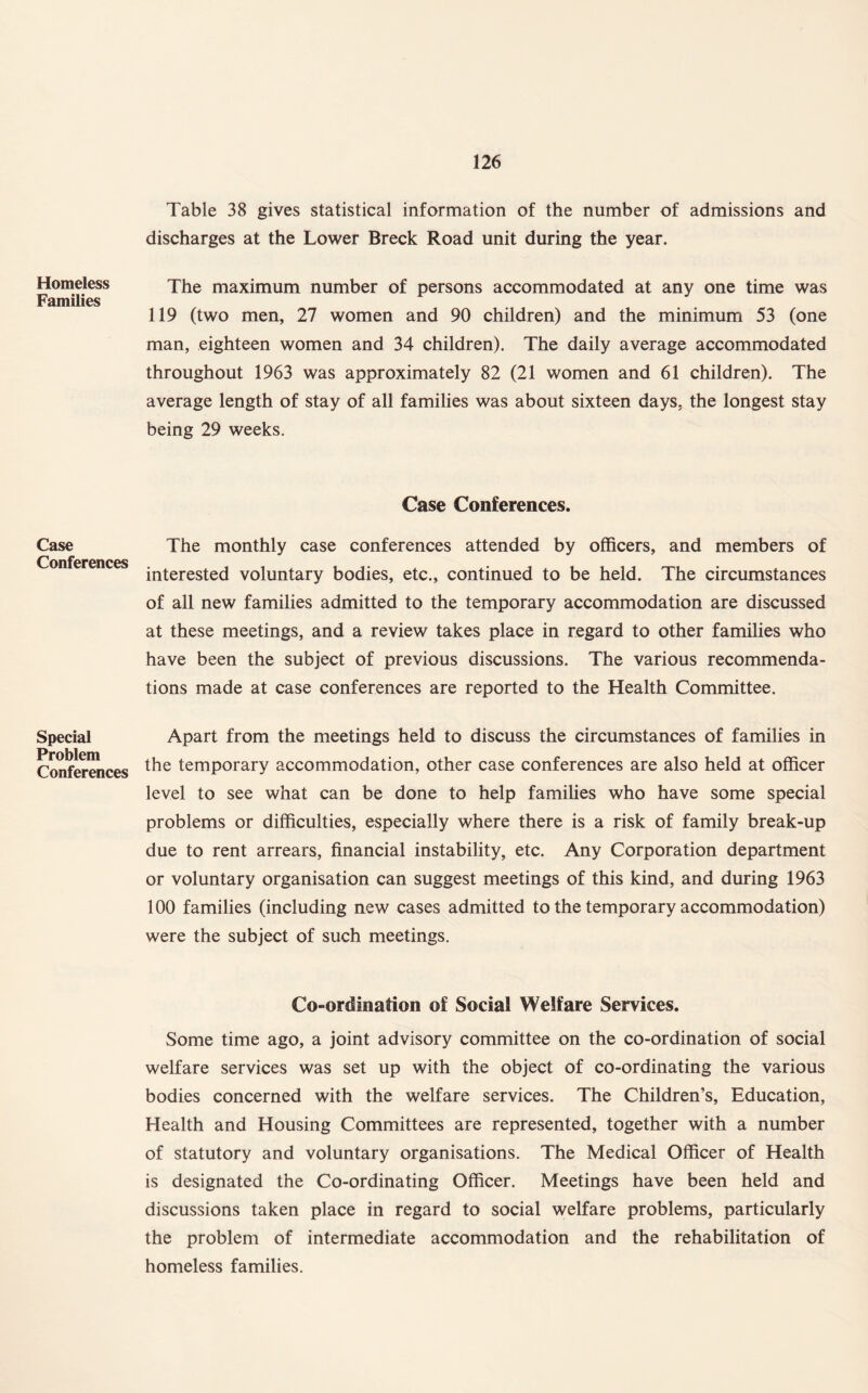 Homeless Families Case Conferences Special Problem Conferences Table 38 gives statistical information of the number of admissions and discharges at the Lower Breck Road unit during the year. The maximum number of persons accommodated at any one time was 119 (two men, 27 women and 90 children) and the minimum 53 (one man, eighteen women and 34 children). The daily average accommodated throughout 1963 was approximately 82 (21 women and 61 children). The average length of stay of all families was about sixteen days, the longest stay being 29 weeks. Case Conferences. The monthly case conferences attended by officers, and members of interested voluntary bodies, etc., continued to be held. The circumstances of all new families admitted to the temporary accommodation are discussed at these meetings, and a review takes place in regard to other families who have been the subject of previous discussions. The various recommenda¬ tions made at case conferences are reported to the Health Committee. Apart from the meetings held to discuss the circumstances of families in the temporary accommodation, other case conferences are also held at officer level to see what can be done to help families who have some special problems or difficulties, especially where there is a risk of family break-up due to rent arrears, financial instability, etc. Any Corporation department or voluntary organisation can suggest meetings of this kind, and during 1963 100 families (including new cases admitted to the temporary accommodation) were the subject of such meetings. Co-ordination of Social Welfare Services. Some time ago, a joint advisory committee on the co-ordination of social welfare services was set up with the object of co-ordinating the various bodies concerned with the welfare services. The Children’s, Education, Health and Housing Committees are represented, together with a number of statutory and voluntary organisations. The Medical Officer of Health is designated the Co-ordinating Officer. Meetings have been held and discussions taken place in regard to social welfare problems, particularly the problem of intermediate accommodation and the rehabilitation of homeless families.