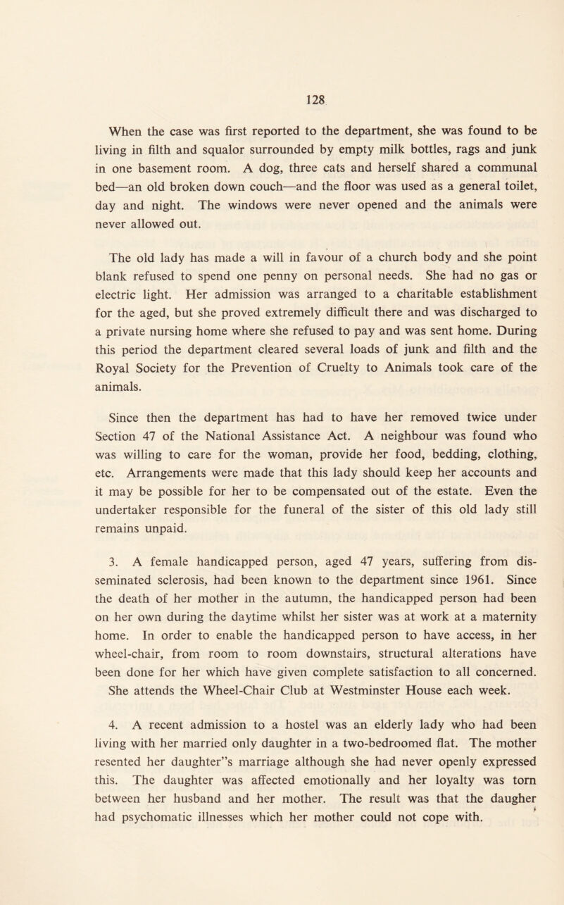 When the case was first reported to the department, she was found to be living in filth and squalor surrounded by empty milk bottles, rags and junk in one basement room. A dog, three cats and herself shared a communal bed—an old broken down couch—and the floor was used as a general toilet, day and night. The windows were never opened and the animals were never allowed out. The old lady has made a will in favour of a church body and she point blank refused to spend one penny on personal needs. She had no gas or electric light. Her admission was arranged to a charitable establishment for the aged, but she proved extremely difficult there and was discharged to a private nursing home where she refused to pay and was sent home. During this period the department cleared several loads of junk and filth and the Royal Society for the Prevention of Cruelty to Animals took care of the animals. Since then the department has had to have her removed twice under Section 47 of the National Assistance Act. A neighbour was found who was willing to care for the woman, provide her food, bedding, clothing, etc. Arrangements were made that this lady should keep her accounts and it may be possible for her to be compensated out of the estate. Even the undertaker responsible for the funeral of the sister of this old lady still remains unpaid. 3. A female handicapped person, aged 47 years, suffering from dis¬ seminated sclerosis, had been known to the department since 1961. Since the death of her mother in the autumn, the handicapped person had been on her own during the daytime whilst her sister was at work at a maternity home. In order to enable the handicapped person to have access, in her wheel-chair, from room to room downstairs, structural alterations have been done for her which have given complete satisfaction to all concerned. She attends the Wheel-Chair Club at Westminster House each week. 4. A recent admission to a hostel was an elderly lady who had been living with her married only daughter in a two-bedroomed flat. The mother resented her daughter’s marriage although she had never openly expressed this. The daughter was affected emotionally and her loyalty was torn between her husband and her mother. The result was that the daugher i had psychomatic illnesses which her mother could not cope with.