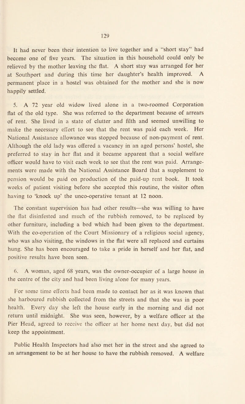 It had never been their intention to live together and a “short stay” had become one of five years. The situation in this household could only be relieved by the mother leaving the flat. A short stay was arranged for her at Southport and during this time her daughter’s health improved. A permanent place in a hostel was obtained for the mother and she is now happily settled. 5. A 72 year old widow lived alone in a two-roomed Corporation flat of the old type. She was referred to the department because of arrears of rent. She lived in a state of clutter and filth and seemed unwilling to make the necessary effort to see that the rent was paid each week. Her National Assistance allowance was stopped because of non-payment of rent. Although the old lady was offered a vacancy in an aged persons’ hostel, she preferred to stay in her flat and it became apparent that a social welfare officer would have to visit each week to see that the rent was paid. Arrange¬ ments were made with the National Assistance Board that a supplement to pension would be paid on production of the paid-up rent book. It took weeks of patient visiting before she accepted this routine, the visitor often having to ‘knock up’ the unco-operative tenant at 12 noon. The constant supervision has had other results—she was willing to have the flat disinfested and much of the rubbish removed, to be replaced by other furniture, including a bed which had been given to the department. With the co-operation of the Court Missionary of a religious social agency, who was also visiting, the windows in the flat were all replaced and curtains hung. She has been encouraged to take a pride in herself and her flat, and positive results have been seen. 6. A woman, aged 68 years, was the owner-occupier of a large house in the centre of the city and had been living alone for many years. For some time efforts had been made to contact her as it was known that she harboured rubbish collected from the streets and that she was in poor health. Every day she left the house early in the morning and did not return until midnight. She was seen, however, by a welfare officer at the Pier Head, agreed to receive the officer at her home next day, but did not keep the appointment. Public Health Inspectors had also met her in the street and she agreed to an arrangement to be at her house to have the rubbish removed. A welfare