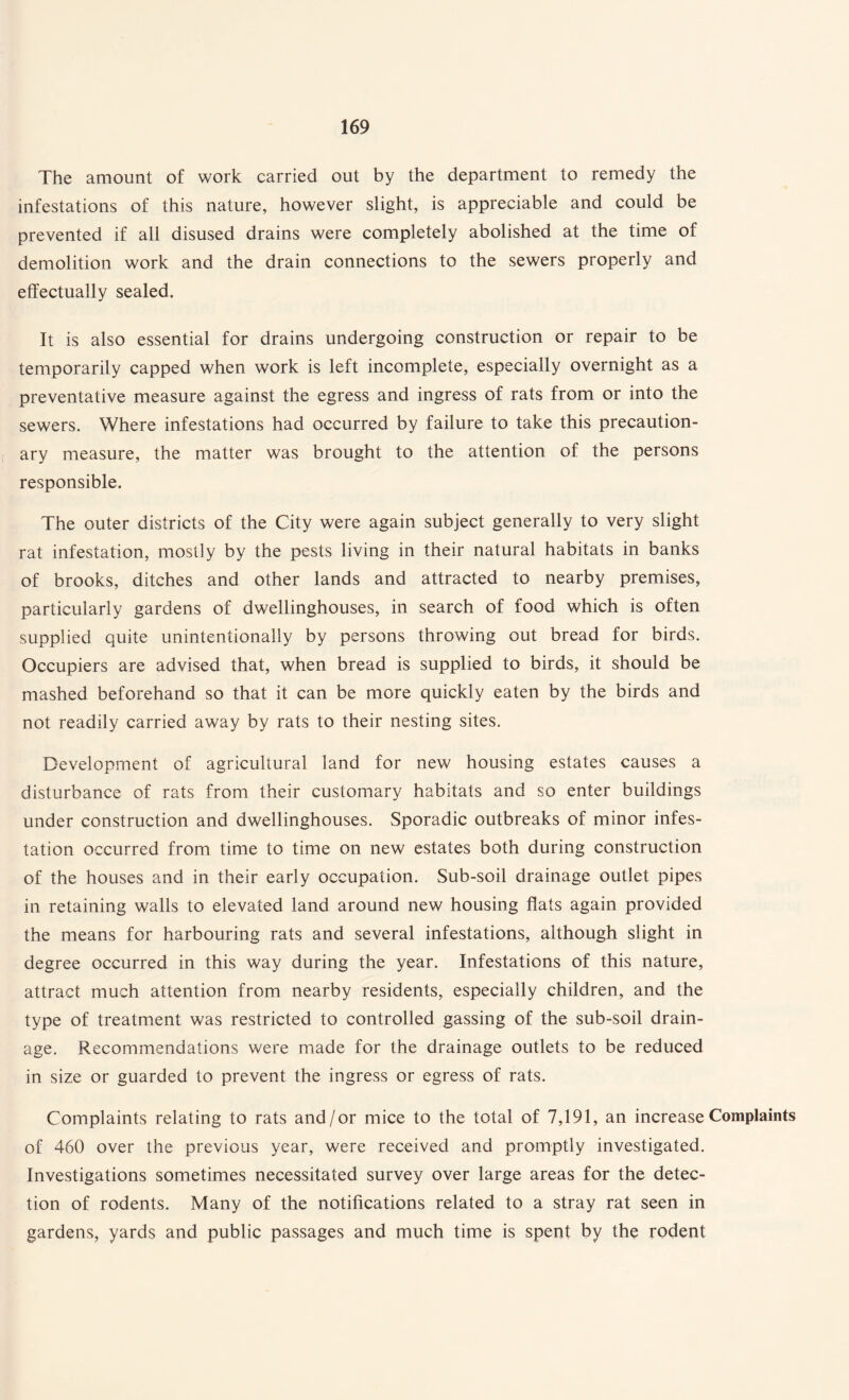 The amount of work carried out by the department to remedy the infestations of this nature, however slight, is appreciable and could be prevented if all disused drains were completely abolished at the time of demolition work and the drain connections to the sewers properly and effectually sealed. It is also essential for drains undergoing construction or repair to be temporarily capped when work is left incomplete, especially overnight as a preventative measure against the egress and ingress of rats from or into the sewers. Where infestations had occurred by failure to take this precaution¬ ary measure, the matter was brought to the attention of the persons responsible. The outer districts of the City were again subject generally to very slight rat infestation, mostly by the pests living in their natural habitats in banks of brooks, ditches and other lands and attracted to nearby premises, particularly gardens of dwellinghouses, in search of food which is often supplied quite unintentionally by persons throwing out bread for birds. Occupiers are advised that, when bread is supplied to birds, it should be mashed beforehand so that it can be more quickly eaten by the birds and not readily carried away by rats to their nesting sites. Development of agricultural land for new housing estates causes a disturbance of rats from their customary habitats and so enter buildings under construction and dwellinghouses. Sporadic outbreaks of minor infes¬ tation occurred from time to time on new estates both during construction of the houses and in their early occupation. Sub-soil drainage outlet pipes in retaining walls to elevated land around new housing flats again provided the means for harbouring rats and several infestations, although slight in degree occurred in this way during the year. Infestations of this nature, attract much attention from nearby residents, especially children, and the type of treatment was restricted to controlled gassing of the sub-soil drain¬ age. Recommendations were made for the drainage outlets to be reduced in size or guarded to prevent the ingress or egress of rats. Complaints relating to rats and/or mice to the total of 7,191, an increase Complaints of 460 over the previous year, were received and promptly investigated. Investigations sometimes necessitated survey over large areas for the detec¬ tion of rodents. Many of the notifications related to a stray rat seen in gardens, yards and public passages and much time is spent by the rodent