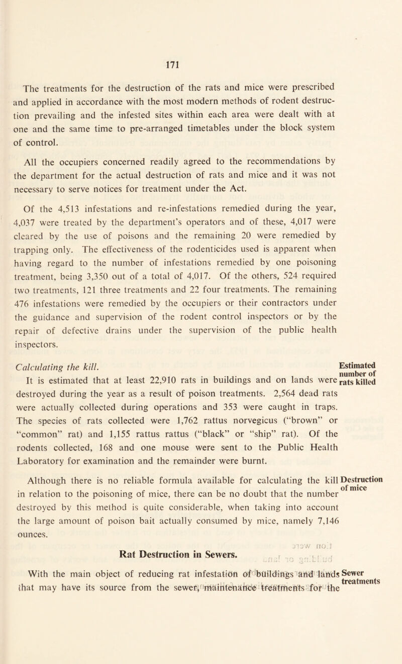 The treatments for the destruction of the rats and mice were prescribed and applied in accordance with the most modern methods of rodent destruc¬ tion prevailing and the infested sites within each area were dealt with at one and the same time to pre-arranged timetables under the block system of control. All the occupiers concerned readily agreed to the recommendations by the department for the actual destruction of rats and mice and it was not necessary to serve notices for treatment under the Act. Of the 4,513 infestations and re-infestations remedied during the year, 4,037 were treated by the department’s operators and of these, 4,017 were cleared by the use of poisons and the remaining 20 were remedied by trapping only. The effectiveness of the rodenticides used is apparent when having regard to the number of infestations remedied by one poisoning treatment, being 3,350 out of a total of 4,017. Of the others, 524 required two treatments, 121 three treatments and 22 four treatments. The remaining 476 infestations were remedied by the occupiers or their contractors under the guidance and supervision of the rodent control inspectors or by the repair of defective drains under the supervision of the public health inspectors. Calculating the kill. Estimated „ , ^ ^ i number ot It is estimated that at least 22,910 rats in buildings and on lands were rats \n\\e& destroyed during the year as a result of poison treatments. 2,564 dead rats were actually collected during operations and 353 were caught in traps. The species of rats collected were 1,762 rattus norvegicus (“brown” or “common” rat) and 1,155 rattus rattus (“black” or “ship” rat). Of the rodents collected, 168 and one mouse were sent to the Public Health Laboratory for examination and the remainder were burnt. Although there is no reliable formula available for calculating the kill Destruction in relation to the poisoning of mice, there can be no doubt that the number destroyed by this method is quite considerable, when taking into account the large amount of poison bait actually consumed by mice, namely 7,146 ounces. j-iaw noT Rat Destruction in Sewers. v r Lfeliud With the main object of reducing rat infestation of buildings and lands Sewer , , • r - r . „ , treatments that may have its source from the sewer, maintenance treatments for the