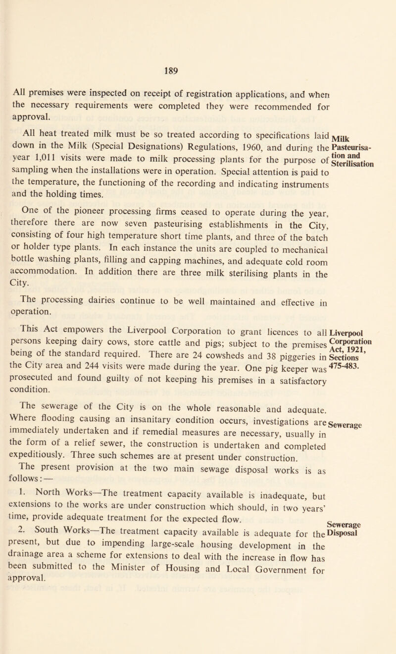 All premises were inspected on receipt of registration applications, and when the necessary requirements were completed they were recommended for approval. All heat treated milk must be so treated according to specifications laid Milk down in the Milk (Special Designations) Regulations, 1960, and during the Pasteurisa- year 1,011 visits were made to milk processing plants for the purpose of sfcritotion sampling when the installations were in operation. Special attention is paid to the temperature, the functioning of the recording and indicating instruments and the holding times. One of the pioneer processing firms ceased to operate during the year, therefore there are now seven pasteurising establishments in the City, consisting of four high temperature short time plants, and three of the batch or holder type plants. In each instance the units are coupled to mechanical bottle washing plants, filling and capping machines, and adequate cold room accommodation. In addition there are three milk sterilising plants in the City. The processing dairies continue to be well maintained and effective in operation. This Act empowers the Liverpool Corporation to grant licences to all Liverpool persons keeping dairy cows, store cattle and pigs; subject to the premises Corporation being of the standard required. There are 24 cowsheds and 38 piggeries in Sections'’ the City area and 244 visits were made during the year. One pig keeper was 475'483- prosecuted and found guilty of not keeping his premises in a satisfactory condition. The sewerage of the City is on the whole reasonable and adequate. Where flooding causing an insanitary condition occurs, investigations are sewerage immediately undertaken and if remedial measures are necessary, usually in the form of a relief sewer, the construction is undertaken and completed expeditiously. Three such schemes are at present under construction. 4 he present provision at the two main sewage disposal works is as follows: — 1. North Works—The treatment capacity available is inadequate, but extensions to the works are under construction which should, in two years’ time, provide adequate treatment for the expected flow. 2. South Works The treatment capacity available is adequate for the^isPosal present, but due to impending large-scale housing development in the drainage area a scheme for extensions to deal with the increase in flow has been submitted to the Minister of Housing and Local Government for approval.